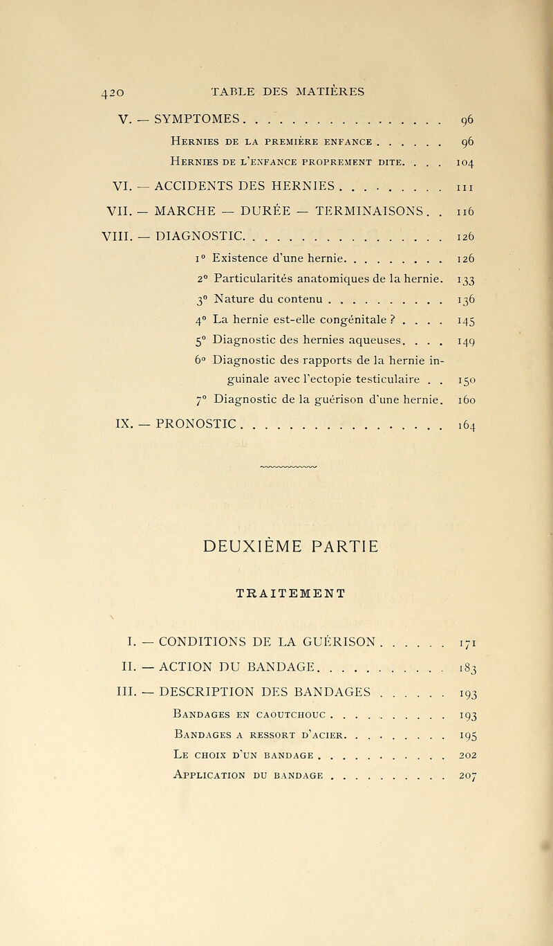 V. — SYMPTOMES . . 96 Hernies de la première enfance 96 Hernies de l'enfance proprement dite. . . . 104 VI. — ACCIDENTS DES HERNIES . m VII. — MARCHE — DURÉE — TERMINAISONS. . 116 VIII. — DIAGNOSTIC 126 1° Existence d'une hernie 126 2° Particularités anatomiques de la hernie. 133 3° Nature du contenu 136 4° La hernie est-elle congénitale ? . . . . 145 5° Diagnostic des hernies aqueuses. . . . 149 6 Diagnostic des rapports de la hernie in- guinale avec Fectopie testiculaire . . 150 7° Diagnostic de la guérison d'une hernie. 160 IX. — PRONOSTIC 164 DEUXIEME PARTIE TRAITEMENT I. — CONDITIONS DE LA GUÉRISON 171 II. —ACTION DU BANDAGE 183 III. — DESCRIPTION DES BANDAGES 193 Bandages en caoutchouc 193 Bandages a ressort d'acier. 195 Le choix d'un bandage 202 Application du bandage 207