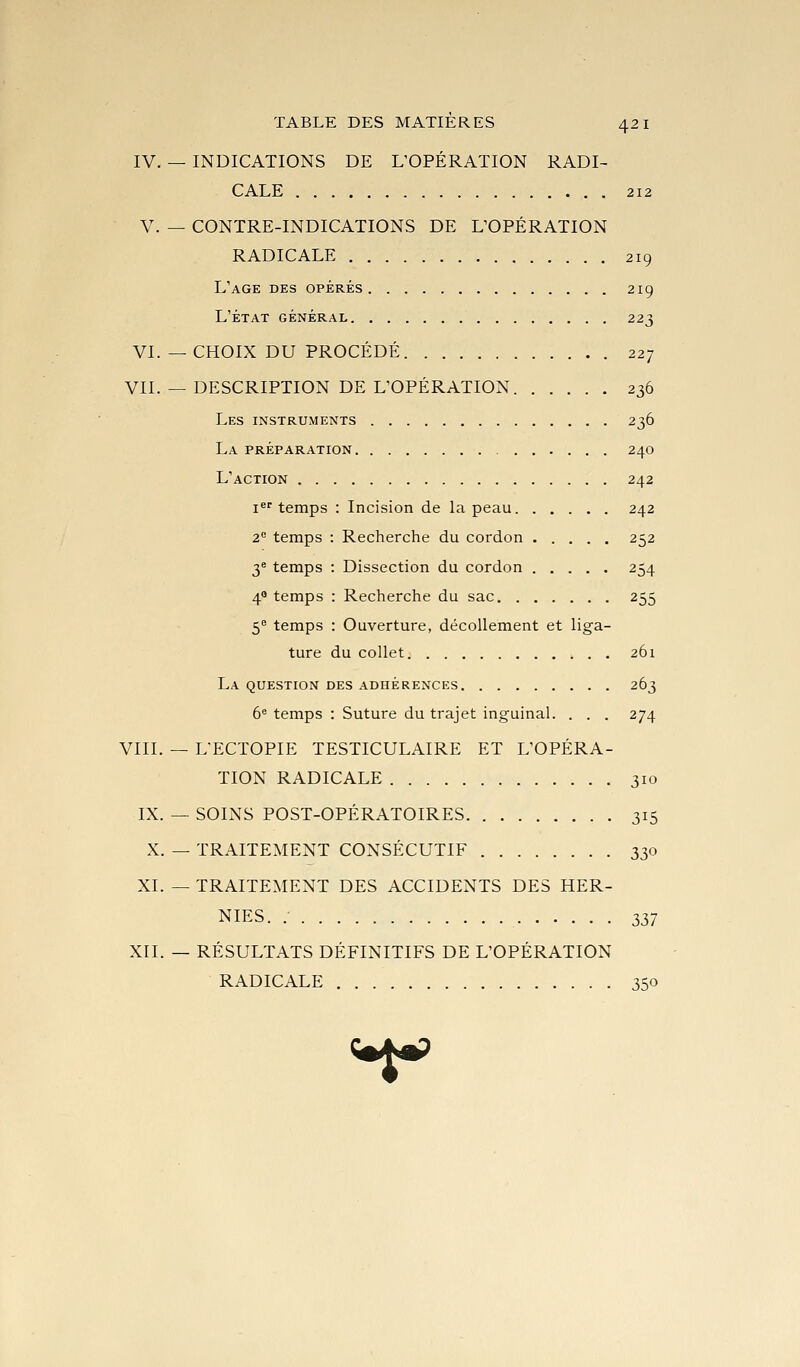 IV. — INDICATIONS DE L'OPÉRATION RADI- CALE 212 V. — CONTRE-INDICATIONS DE L'OPÉRATION RADICALE 219 L'âge des opérés 219 l'état général 223 VI. —CHOIX DU PROCÉDÉ 227 VII. — DESCRIPTION DE L'OPÉRATION 236 Les instruments 236 La préparation 240 L'action 242 i^''temps : Incision de Li peau 242 2° temps : Recherche du cordon 252 3^ temps : Dissection du cordon 254 4 temps : Recherche du sac 255 5 temps : Ouverture, décollement et liga- ture du collet 261 La question des adhérences 263 6'= temps : Suture du trajet inguinal. . . . 274 VIII. — L'ECTOPIE TESTICULAIRE ET L'OPÉRA- TION RADICALE 310 IX. — SOINS POST-OPÉRATOIRES 315 X. — TRAITEMENT CONSÉCUTIF 330 XI. — TRAITEMENT DES ACCIDENTS DES HER- NIES. .- 2>37 XII. — RÉSULTATS DÉFINITIFS DE L'OPÉRATION RADICALE 350 («faP