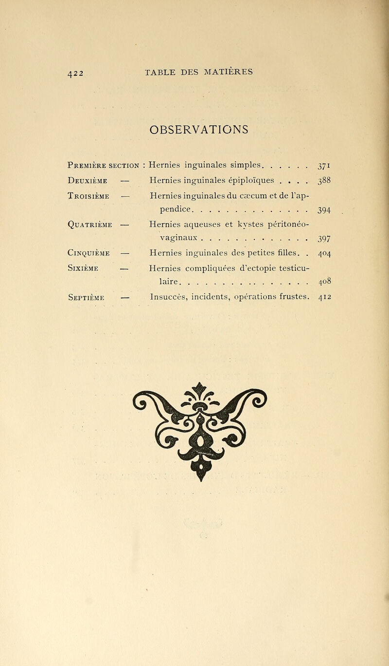 OBSERVATIONS Première SECTION : Hernies inguinales simples 371 Deuxième — Hernies inguinales épiploïques .... 388 Troisième — Hernies inguinales du cascum et de l'ap- pendice 394 Quatrième — Hernies aqueuses et kystes péritonéo- vaginaux 397 Cinquième — Hernies inguinales des petites filles. . 404 Sixième — Hernies compliquées d'ectopie testicu- laire 408 Septième — Insuccès, incidents, opérations frustes. 412