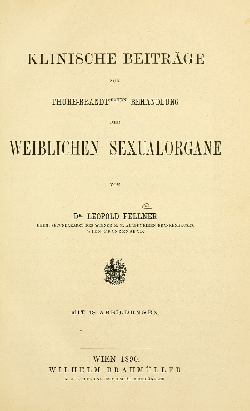 KLINISCHE BEITRÄGE THÜRE-BB,AraT'SCHI:B BEHANDLUIG WEIBLICHEN SEXÜALORGANE VON DR LEOPOLD FELLNEK EHEM. SECUNDAEABZT DES WIENEB K. K. ALLGEMEINEN KBANKENHAUSES, WIEN-FBANZENSBAD. MIT 48 ABBILDUNGEN. WIEN 1890. WILHELM BEAÜMÜLLER K. U. K. HOF- UND UNIVEESITÄTSBUCHHÄNDLEE.