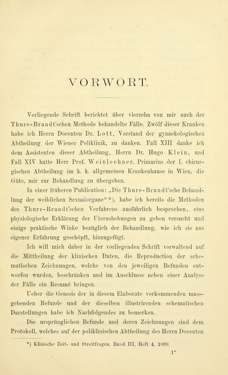 VORWORT. Vorliegende Schrift berichtet über vierzehn von mir nach der Thure-Brandt'schen Methode behandelte Fälle. Zwölf dieser Kranken habe ich Herrn Docenten Dr. Lott, Vorstand der gynaekologischen Abtheilung der Wiener Poliklinik, zu danken. Fall XIII danke ich dem Assistenten dieser Abtheilung, Herrn Dr. Hugo Klein, und Fall XIV hatte Herr Prof. Weinlechner, Primarius der I. chirur- gischen Abtheilung im k. k. allgemeinen Krankenhause in Wien, die Güte, mir zur Behandlung zu übergeben. In einer früheren'Publication: „Die Thure-Brandt'sche Behand- lung der weiblichen Sexualorgane *), habe ich bereits die Methoden des Thure-Brandt'schen Verfahrens ausführlich besprochen, eine physiologische Erklärung der Uterushebungen zu geben versucht und einige praktische Winke bezüglich der Behandlung, wie ich sie aus eigener Erfahrung geschöpft, hinzugefügt. Ich will mich daher in der vorliegenden Schrift vorwaltend auf die Mittheilung der klinischen Daten, die Beproduction der sche- matischen Zeichnungen, welche von den jeweiligen Befunden ent- worfen wurden, beschränken und im Anschlüsse neben einer Analyse der Fälle ein Besinne bringen. Ueber die Genesis der in diesem Elaborate vorkommenden mass- gebenden Befunde und der dieselben illustrirenden schematischen Darstellungen habe ich Nachfolgendes zu bemerken. Die ursprünglichen Befunde und deren Zeichnungen sind dem Protokoll, welches auf der poliklinischen Abtheilung des Herrn Docenten ) Klinische Zeit- und Streitfragen, Band III, Heft 4, 1889. V