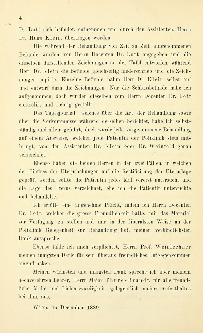 Dr. Lott sich befindet, entnommen und durch den Assistenten, Herrn Dr. Hugo Klein, übertragen worden. Die während der Behandlung von Zeit zu Zeit aufgenommenen Befunde wurden von Herrn Docenten Dr. Lott angegeben und die dieselben darstellenden Zeichnungen an der Tafel entworfen, während Herr Dr. Klein die Befunde gleichzeitig niederschrieb und die Zeich- nungen copirte. Einzelne Befunde nahm Herr Dr. Klein selbst auf und entwarf dazu die Zeichnungen. Nur die Schlussbefunde habe ich aufgenommen, doch wurden dieselben vom Herrn Docenten Dr. Lott controlirt und richtig gestellt. Das Tagesjournal, welches über die Art der Behandlung sowie über die Vorkommnisse während derselben berichtet, habe ich selbst- ständig und allein geführt, doch wurde jede vorgenommene Behandlung auf einem Ausweise, welchen jede Patientin der Poliklinik stets mit- bringt, von den Assistenten Dr. Klein oder Dr. Weinfeld genau verzeichnet. Ebenso haben die beiden Herren in den zwei Fällen, in welchen der Einfiuss der Uterushebungen auf die Kectificirung der Uteruslage geprüft werden sollte, die Patientin jedes Mal vorerst untersucht und die Lage des Uterus verzeichnet, ehe ich die Patientin untersuchte und behandelte. Ich erfülle eine angenehme Pflicht, indem ich Herrn Docenten Dr. Lott, welcher die grosse Freundlichkeit hatte, mir das Material zur Verfügung zu stellen und mir in der liberalsten Weise an der Poliklinik Gelegenheit zur Behandlung bot, meinen verbindlichsten Dank ausspreche. Ebenso fühle ich mich verpflichtet, Herrn Prof. Weinlechner meinen innigsten Dank für sein überaus freundliches Entgegenkommen auszudrücken. Meinen wärmsten und innigsten Dank spreche ich aber meinem hochverehrten Lehrer, Herrn Major T hure-Brau dt, für alle freund- liche Mühe und Liebenswürdigkeit, gelegentlich meines Aufenthaltes bei ihm, aus. Wien, im December 1889.