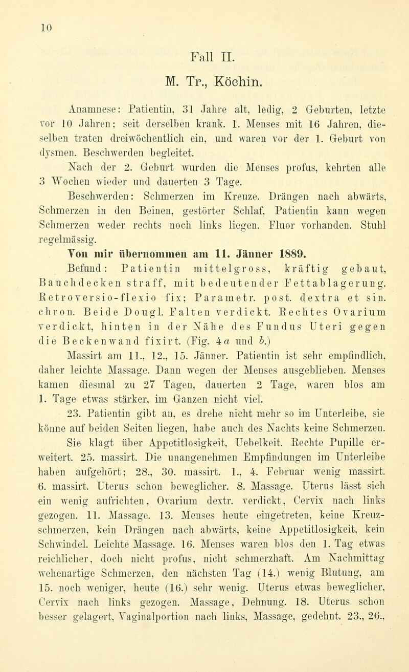 Fall IL M. Tr., Köehin. Anamnese: Patientin, 31 Jahre alt, ledig, 2 Geburten, letzte vor 10 Jahren: seit derselben krank. 1. Menses mit 16 Jahren, die- selben traten dreiwöchentlich ein, imd waren vor der 1. Geburt von dysmen. Beschwerden begleitet. Nach der 2. Geburt wurden die Menses profus, kehrten alle 3 Wochen wieder und dauerten 3 Tage. Beschwerden: Schmerzen im Kreuze. Drängen nach abwärts, Schmerzen in den Beinen, gestörter Schlaf, Patientin kann wegen Schmerzen weder rechts noch links liegen. Fluor vorhanden. Stuhl regelmässig. Von mir übernommen am 11. Jänner 1889. Befund: Patientin mittelgross, kräftig gebaut, Bauch decken straff, mit bedeutender Fettablagerung. Betroversio-flexio fix; Parametr. post. dextra et sin. chron. Beide Dougl. Falten verdickt. Bechtes Ovarium verdickt, hinten in der Nähe des Fundus Uteri gegen die Beckenwand fixirt. (Fig. 4 a und b.) Massirt am IL, 12., 15. Jänner. Patientin ist sehr empfindlich, daher leichte Massage. Dann wegen der Menses ausgeblieben. Menses kamen diesmal zu 27 Tagen, dauerten 2 Tage, waren blos am 1. Tage etwas stärker, im Ganzen nicht viel. 23. Patientin gibt an, es drehe nicht mehr so im Unterleibe, sie könne auf beiden Seiten liegen, habe auch des Nachts keine Schmerzen. Sie klagt über Appetitlosigkeit, Uebelkeit. Bechte Pupille er- weitert. 25. massirt. Die unangenehmen Empfindungen im Unterleibe haben aufgehört; 28., 30. massirt. 1., 4. Februar wenig massirt. 6. massirt. Uterus schon beweglicher. 8. Massage. Uterus lässt sich ein wenig aufrichten, Ovarium dextr. verdickt, Cervix nach links gezogen. 11. Massage. 13. Menses heute eingetreten, keine Kreuz- schmerzen, kein Drängen nach abwärts, keine Appetitlosigkeit, kein Schwindel. Leichte Massage. 16. Menses waren blos den 1. Tag etwas reichlicher, doch nicht profus, nicht schmerzhaft. Am Nachmittag- wehenartige Schmerzen, den nächsten Tag (14.) wenig Blutung, am 15. noch weniger, heute (16.) sehr wenig. Uterus etwas beweglicher, Cervix nach links gezogen. Massage, Dehnung. 18. Uterus schon besser gelagert, Vaginalportion nach links, Massage, gedehnt. 23., 26.,