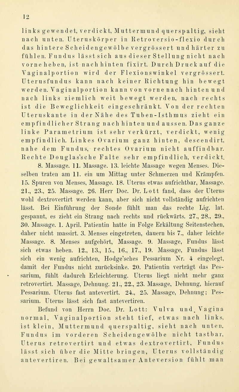 links gewendet, verdickt, Muttermund querspaltig, sieht nach unten. Uterus kör per in Retroversio-flexio durch das hintere Scheidengewölbevergrössert und härter zu fühlen. Fundus lässtsich aus dieser Stellung nicht nach vorne heben, ist nachhinten fixirt. Durch Druck auf die Vaginalportion wird der Flexionswinkel vergrössert. Uterusfundus kann nach keiner Richtung hin bewegt werden. Vaginalportion kann von vorne nach hinten und nach links ziemlich weit bewegt werden, nach rechts ist die Beweglichkeit eingeschränkt. Von der rechten Uteruskante in der Nähe des Tuben-Isthmus zieht ein empfindlicher Strang nachhinten und aussen. Das ganze linke Parametrium ist sehr verkürzt, verdickt, wenig empfindlich. Linkes Ovarium ganz hinten, descenclirt, nahe dem Fundus, rechtes Ovarium nicht auffindbar. Rechte Doug las's che Falte sehr empfindlich, verdickt. 8. Massage. 11. Massage. 13. leichte Massage wegen Menses. Die- selben traten am 11. ein um Mittag unter Schmerzen und Krämpfen. 15. Spuren von Menses, Massage. 18. Uterus etwas aufrichtbar, Massage. 21., 23., 25. Massage. 26. Herr Doc. Dr. Lott fand, dass der Uterus wohl dextrovertirt werden kann, aber sich nicht vollständig aufrichten lässt. Bei Einführung der Sonde fühlt man das rechte Lig. lat. gespannt, es zieht ein Strang nach rechts und rückwärts. 27., 28., 29., 30. Massage. 1. April. Patientin hatte in Folge Erkältung Seitenstechen, daher nicht massirt. 3. Menses eingetreten, dauern bis 7., daher leichte Massage. 8. Menses aufgehört, Massage. 9. Massage, Fundus lässt sich etwas heben. 12., 13., 15., 16., 17., 19. Massage, Fundus lässt sich ein wenig aufrichten, Hodge'sches Pessarium Nr. 4 eingelegt, damit der Fundus nicht zurücksinke. 20. Patientin verträgt das Pes- sarium, fühlt dadurch Erleichterung. Uterus liegt nicht mehr ganz retrovertirt. Massage, Dehnung. 21., 22., 23. Massage, Dehnung, hierauf Pessarium. Uterus fast antevertirt. 24., 25. Massage, Dehnung; Pes- sarium. Uterus lässt sich fast antevertiren. Befund von Herrn Doc. Dr. Lott: Vulva und. Vagina normal, Vaginalportion steht tief, etwas nach links, ist klein, Muttermund querspaltig, sieht nach unten, Fundus im vorderen Scheidengewölbe nicht tastbar, Uterus retrovertirt und etwas dextrovertirt, Fundus lässt sich über die Mitte bringen, Uterus vollständig antevertiren. Bei gewaltsamer Anteversion fühlt man