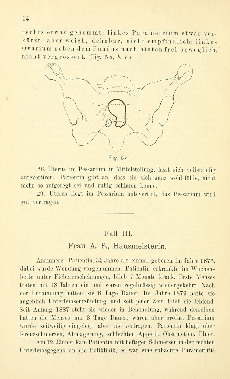 rechts etwas gehemmt; linkes Parametrium etwas ver- kürzt, aber weich, dehnbar, nicht empfindlich; linkes Ovarium neben dem Fundus nach hinten frei beweglich nicht vergrössert. (Fig. 5a, 5, c) >■'-'/ Fig. 5 c. 26. Uterus im Pessarium in Mittelstellung, lässt sich vollständig antevertiren. Patientin gibt an, class sie sich ganz wohl fühle, nicht mehr so aufgeregt sei und ruhig schlafen könne. 29. Uterus liegt im Pessarium antevertirt, das Pessarium wird gut vertragen. Fall III. Frau A. B., Hausmeistern!. Anamnese: Patientin, 34 Jahre alt, einmal geboren, im Jahre 1875, dabei wurde Wendung vorgenommen. Patientin erkrankte im Wochen- bette unter Fiebererscheinungen, blieb 7 Monate krank. Erste Menses traten mit 13 Jahren ein und waren regelmässig wiedergekehrt. Nach der Entbindung hatten sie 8 Tage Dauer. Im Jahre 1879 hatte sie angeblich Unterleibsentzündung und seit jener Zeit blieb sie leidend. Seit Anfang 1887 steht sie wieder in Behandlung, während derselben hatten die Menses nur 3 Tage Dauer, waren aber profus. Pessarium wurde zeitweilig eingelegt aber nie vertragen. Patientin klagt über Kreuzschmerzen, Abmagerung, schlechten Appetit, Obstruction, Fluor. Am 12. Jänner kam Patientin mit heftigen Schmerzen in der rechten Unterleibsgegend an die Poliklinik, es war eine subacute Parametritis