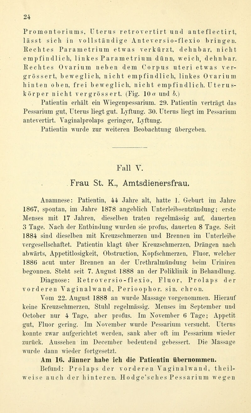 Promontoriums, Uterus retrovertirt und anteflectirt, lässt sich in vollständige Anteversio-flexio bringen. Bechtes Parametrium etwas verkürzt, dehnbar, nicht empfindlich, 1 i n k e s P a r a m e t r i u m dünn, weich, dehnbar. Eechtes Ovarium neben dem Corpus uteri etwas ver- grössert, beweglich, nicht empfindlich, linkes Ovarium hinten oben, frei beweglich, nicht empfindlich. Uterus- körper nicht ver gross ert. (Fig. 10a und b.) Patientin erhält ein Wiegenpessarium. 29. Patientin verträgt das Pessarium gut, Uterus liegt gut. Lyftung. 30. Uterus liegt im Pessarium antevertirt. Vaginalprolaps geringer, Lyftung. Patientin wurde zur weiteren Beobachtung übero-eben. Fall V. Frau St. K., Amtsdienersfrau. Anamnese: Patientin, 44 Jahre alt, hatte 1. Geburt im Jahre 1867, spontan, im Jahre 1878 angeblich Unterleibsentzündung; erste Menses mit 17 Jahren, dieselben traten regelmässig auf, dauerten 3 Tage. Nach der Entbindung wurden sie profus, dauerten 8 Tage. Seit 1884 sind dieselben mit Kreuzschmerzen und Brennen im Unterleibe vergesellschaftet. Patientin klagt über Kreuzschmerzen, Drängen nach abwärts, Appetitlosigkeit, Obstruction, Kopfschmerzen, Fluor, welcher 1886 acut unter Brennen an der Urethralmündung beim Uriniren begonnen. Steht seit 7. August 1888 an der Poliklinik in Behandlung. Diagnose: Betroversio-flexio, Fluor, Prolaps der vorderen Vaginalwand, Perioophor. sin. chron. Vom 22. August 1888 an wurde Massage vorgenommen. Hierauf keine Kreuzschmerzen, Stuhl regelmässig. Menses im September und October nur 4 Tage, aber profus. Im November 6 Tage; Appetit gut, Fluor gering. Im November wurde Pessarium versucht. Uterus konnte zwar aufgerichtet werden, sank aber oft im Pessarium wieder zurück. Aussehen im December bedeutend gebessert. Die Massage wurde dann wieder fortgesetzt. Am 16. Jänner habe ich die Patientin übernommen. Befund: Prolaps der vorderen Vaginalwand, theil- weis e auch der hinteren. Ho d o-e'seh es Pessar iura wegen