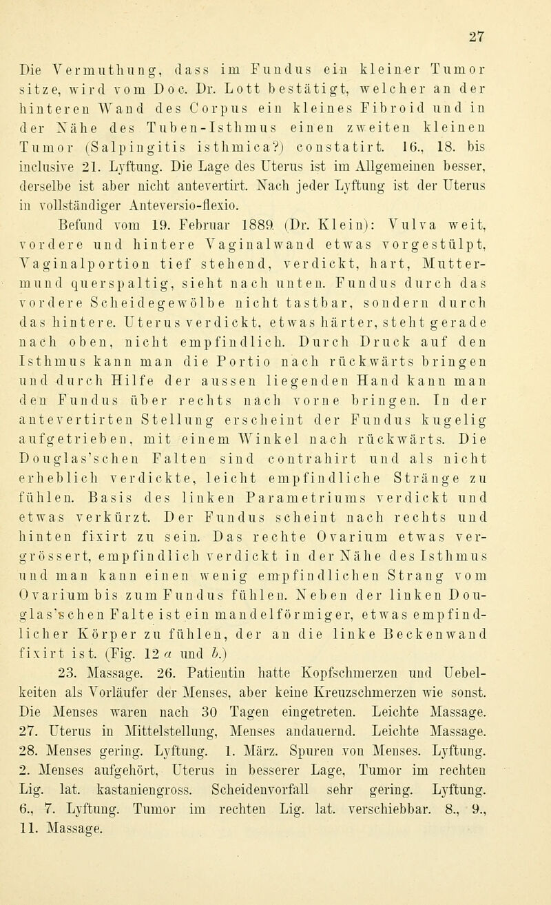 Die Verinuthung, dass im Fundus ein kleiner Tumor sitze, wird vom Doc. Dr. Lott bestätigt, welcher an der hinteren Wand des Corpus ein kleines Fib r o id und in der Nähe des. Tuben-Isthmus einen zweiten kleinen Tumor (Salpingitis isthmica?) constatirt. 16., 18. bis inclusive 21. Lyftung. Die Lage des Uterus ist im Allgemeinen besser, derselbe ist aber nicht antevertirt. Nach jeder Lyftung ist der Uterus in vollständiger Anteversio-flexio. Befund vom 19. Februar 1889. (Dr. Klein): Vulva weit, vordere und hintere Vaginal wand etwas vorgestülpt, Vaginalportion tief stehend, verdickt, hart, Mutter- mund quer spaltig, sieht nach unten. Fundus durch das vordere Scheidegewölbe nicht tastbar, sondern durch das hintere. Uterus verdickt, etwas härter, steht gerade nach oben, nicht empfindlich. Durch Druck auf den Isthmus kann man die Portio nach rückwärts bringen und durch Hilfe der aussen liegenden Hand kann man den Fundus über rechts nach vorne bringen. In der antevertirten Stellung erscheint der Fundus kugelig aufgetrieben, mit einem Winkel nach rückwärts. Die Douglas'schen Falten sind contrahirt und als nicht erheblich verdickte, leicht empfindliche Stränge zu fühlen. Basis des linken Parametriums verdickt und etwas verkürzt. Der Fundus scheint nach rechts und hinten fixirt zu sein. Das rechte Ovarium etwas ver- grösser t, empfind 1 ich ver di ckt in d e r N ä h e des Isthmus und man kann einen wenig empfindlichen Strang vom Ovarium bis zum Fundus fühlen. Neben der linken Dou- glas'schen Falte ist ein mandelförmiger, etwas empfind- licher Körper zu fühlen, der an die linke Beckenwand fixirt ist. (Fig. 12 a und b.) 23. Massage. 26. Patientin hatte Kopfschmerzen und Uebel- keiten als Vorläufer der Menses, aber keine Kreuzschmerzen wie sonst. Die Menses waren nach 30 Tagen eingetreten. Leichte Massage. 27. Uterus in Mittelstellung, Menses andauernd. Leichte Massage. 28. Menses gering. Lyftung. 1. März. Spuren von Menses. Lyftung. 2. Menses aufgehört, Uterus in besserer Lage, Tumor im rechten Lig. lat. kastaniengross. Scheid envorfall sehr gering. Lyftung. 6., 7. Lyftung. Tumor im rechten Lig. lat. verschiebbar. 8., 9., 11. Massage.