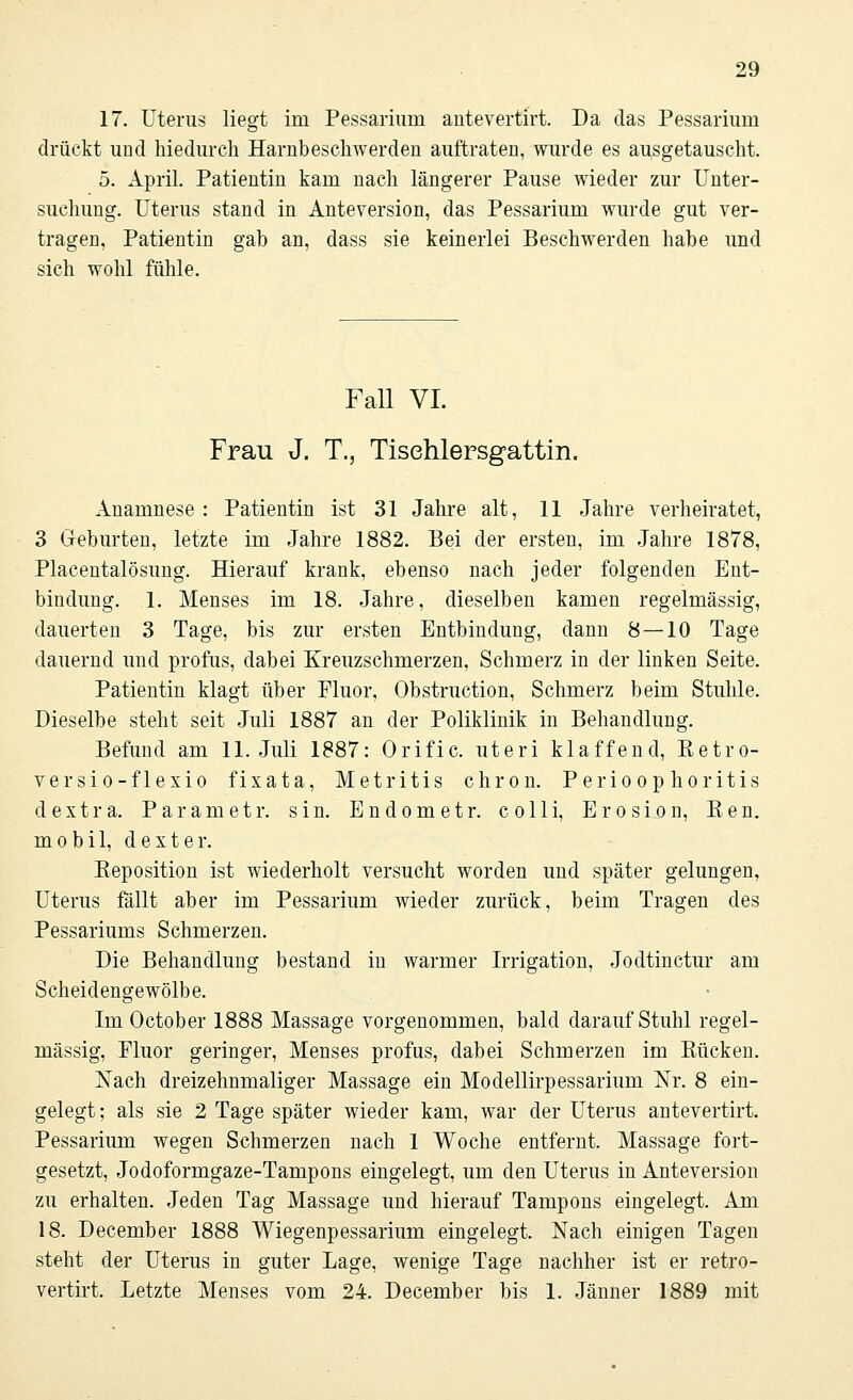 17. Uterus liegt im Pessarium antevertirt. Da das Pessarhmi drückt und hiedurch Harnbeschwerden auftraten, wurde es ausgetauscht. 5. April. Patientin kam nach längerer Pause wieder zur Unter- suchung. Uterus stand in Anteversion, das Pessarium wurde gut ver- tragen, Patientin gab an, dass sie keinerlei Beschwerden habe und sich wohl fühle. Fall VI. Frau J. T., Tisehlersgattin. Anamnese : Patientin ist 31 Jahre alt, 11 Jahre verheiratet, 3 Geburten, letzte im Jahre 1882. Bei der ersten, im Jahre 1878, Placentalösung. Hierauf krank, ebenso nach jeder folgenden Ent- bindung. 1. Menses im 18. Jahre, dieselben kamen regelmässig, dauerten 3 Tage, bis zur ersten Entbindung, dann 8 — 10 Tage dauernd und profus, dabei Kreuzschmerzen, Schmerz in der linken Seite. Patientin klagt über Fluor, Obstruction, Schmerz beim Stuhle. Dieselbe steht seit Juli 1887 an der Poliklinik in Behandlung. Befund am 11. Juli 1887: Orific. uteri klaffend, Retro- versio-flexio fixata, Metritis chron. Perioophoritis d extra. Parametr. sin. Endometr. colli, Erosion, Ren. mobil, d ext er. Beposition ist wiederholt versucht worden und später gelungen, Uterus fällt aber im Pessarium wieder zurück, beim Tragen des Pessariums Schmerzen. Die Behandlung bestand iu warmer Irrigation, Jodtinctur am Scheidengewölbe. Im October 1888 Massage vorgenommen, bald darauf Stuhl regel- mässig, Fluor geringer, Menses profus, dabei Schmerzen im Rücken. Nach dreizehnmaliger Massage ein Modellirpessarium Nr. 8 ein- gelegt; als sie 2 Tage später wieder kam, war der Uterus antevertirt. Pessarium wegen Schmerzen nach 1 Woche entfernt. Massage fort- gesetzt, Jodoformgaze-Tampons eingelegt, um den Uterus in Anteversion zu erhalten. Jeden Tag Massage und hierauf Tampons eingelegt. Am 18. December 1888 Wiegenpessarium eingelegt. Nach einigen Tagen steht der Uterus in guter Lage, wenige Tage nachher ist er retro- vertirt. Letzte Menses vom 24. December bis 1. Jänner 1889 mit