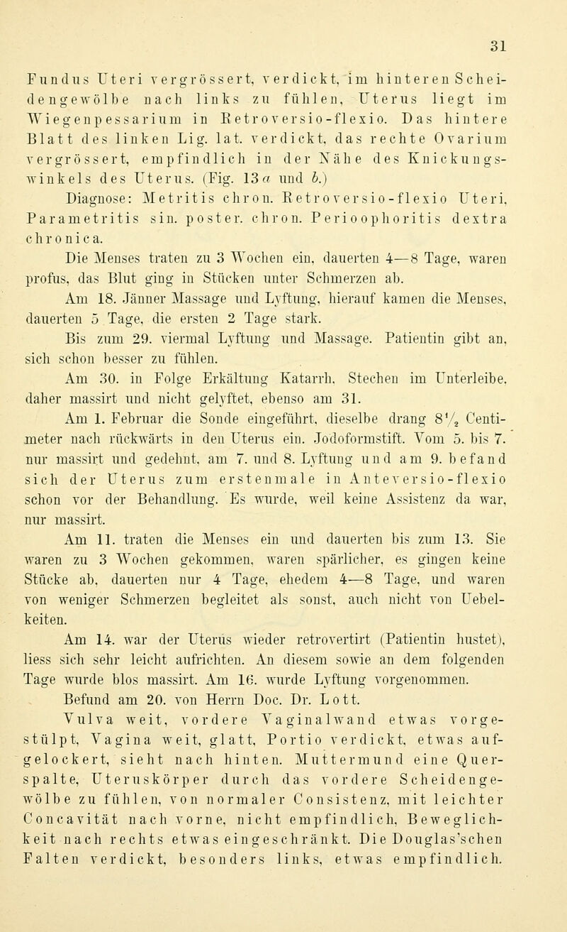 Fundus Uteri vergrössert, verdickt, im hinteren Schei- dengewölbe nach links zu fühlen, Uterus liegt im Wiegenpessarium in Ketroversio-flexio. Das hintere Blatt des linken L i g. 1 a t. verdickt, das rechte 0 v a r i u m vergrössert, empfindlich in der Nähe des Knickungs- winkels des Uterus. (Fig. 13« und b.) Diagnose: Metritis chron. Ketroversio-flexio Uteri. Parametritis sin. poster. chron. Perioophoritis dextra chronica. Die Menses traten zu 3 Wochen ein, dauerten 4—8 Tage, waren profus, das Blut ging in Stücken unter Schmerzen ab. Am 18. Jänner Massage und Lyftung, hierauf kamen die Menses, dauerten 5 Tage, die ersten 2 Tage stark. Bis zum 29. viermal Lyftung und Massage. Patientin gibt an, sich schon besser zu fühlen. Am 30. in Folge Erkältung Katarrh. Stechen im Unterleibe, daher massirt und nicht gelyftet, ebenso am 31. Am 1. Februar die Sonde eingeführt, dieselbe drang 8ya Centi- meter nach rückwärts in den Uterus ein. Jodoformstift. Vom 5. bis 7. nur massirt und gedehnt, am 7. und 8. Lyftung und am 9. befand sich der Uterus zum erstenmale in Ante ver sio-flexio schon vor der Behandlung. Es wurde, weil keine Assistenz da war, nur massirt. Am 11. traten die Menses ein und dauerten bis zum 13. Sie waren zu 3 Wochen gekommen, waren spärlicher, es gingen keine Stücke ab, dauerten nur 4 Tage, ehedem 4—8 Tage, und waren von weniger Schmerzen begleitet als sonst, auch nicht von Uebel- keiten. Am 14. war der Uterus wieder retrovertirt (Patientin hustet), Hess sich sehr leicht aufrichten. An diesem sowie an dem folgenden Tage wurde blos massirt. Am 16. wurde Lyftung vorgenommen. Befund am 20. von Herrn Doc. Dr. Lott. Vulva weit, vordere Vaginalwand etwas vorge- stülpt, Vagina weit, glatt, Portio verdickt, etwas auf- gelockert, sieht nach hinten. Muttermund eine Quer- spalte, Uteruskörper durch das vordere Scheidenge- wölbe zu fühlen, von normaler Consistenz, mit leichter Concavität nach vorne, nicht empfindlich, Beweglich- keit nach rechts etwas eingeschränkt. Die Douglas'schen Falten verdickt, besonders links, etwas empfindlich.