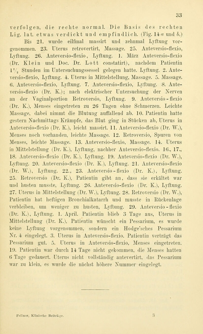 verfolgen, die rechte normal. Die Basis des rechten Lig. lat. etwas verdickt und empfindlich. (Fig. 14« und h.) Bis 21. wurde eilfmal massirt und zehnmal Lyftung vor- genommen. 23. Uterus retrovertirt, Massage. 25. Anteversio-flexio, Lyftung. 26. Anteversio-flexio, Lyftung. 1. März Anteversio-flexio (Dr. Klein und Doc. Dr. Lott constatirt), nachdem Patientin l V2 Stunden im Untersuchungssessel gelegen hatte. Lyftung. 2. Ante- versio-flexio, Lyftung. 4. Uterus in Mittelstellung, Massage. 5. Massage. 6. Anteversio-flexio, Lyftung. 7. Anteversio-flexio, Lyftung. 8. Ante- versio-flexio (Dr. K); nach elektrischer Untersuchung der Nerven an der Vaginalportion Eetroversio, Lyftung. 9. Anteversio-flexio (Dr. K.), Menses eingetreten zu 26 Tagen ohne Schmerzen. Leichte Massage, dabei nimmt die Blutung auffallend ab. 10. Patientin hatte gestern Nachmittags Krämpfe, das Blut ging in Stücken ab, Uterus in Anteversio-flexio (Dr. K), leicht massirt. 11. Anteversio-flexio (Dr. W.), Menses noch vorhanden, leichte Massage. 12. Eetroversio, Spuren von Menses, leichte Massage. 13. Anteversio-flexio, Massage. 14. Uterus in Mittelstellung (Dr. K.), Lyftung, nachher Anteversio-flexio. 16., 17., 18. Anteversio-flexio (Dr. K.), Lyftung. 19. Anteversio-flexio (Dr. W.), Lyftung. 20. Anteversio-flexio (Dr. K), Lyftung. 21. Anteversio-flexio (Dr. W.), Lyftung. 22., 23. Anteversio-flexio (Dr. K.), Lyftung. 25. Eetroversio (Dr. K.), Patientin gibt an, dass sie erkältet war und husten musste, Lyftung. 26. Anteversio-flexio (Dr. K.), Lyftung. 27. Uterus in Mittelstellung (Dr. W.), Lyftung. 28. Eetroversio (Dr. W.), Patientin hat heftigen Bronchialkatarrh und musste in Eückenlage verbleiben, um weniger zu husten, Lyftung. 29. Anteversio-flexio (Dr. K.), Lyftung. 1. April. Patientin blieb 3 Tage aus, Uterus in Mittelstellung (Dr. K.), Patientin wünscht ein Pessarium, es wurde keine Lyftung vorgenommen, sondern ein Hodge'sches Pessarium Nr. 4 eingelegt. 3. Uterus in Anteversio-flexio. Patientin verträgt das Pessarium gut. 5. Uterus in Auteversio-flexio, Menses eingetreten. 19. Patientin war durch 14 Tage nicht gekommen, die Menses hatten 6 Tage gedauert. Uterus nicht vollständig antevertirt, das Pessarium war zu klein, es wurde die nächst höhere Nummer eingelegt. Fellner, Klinische Beiträge.