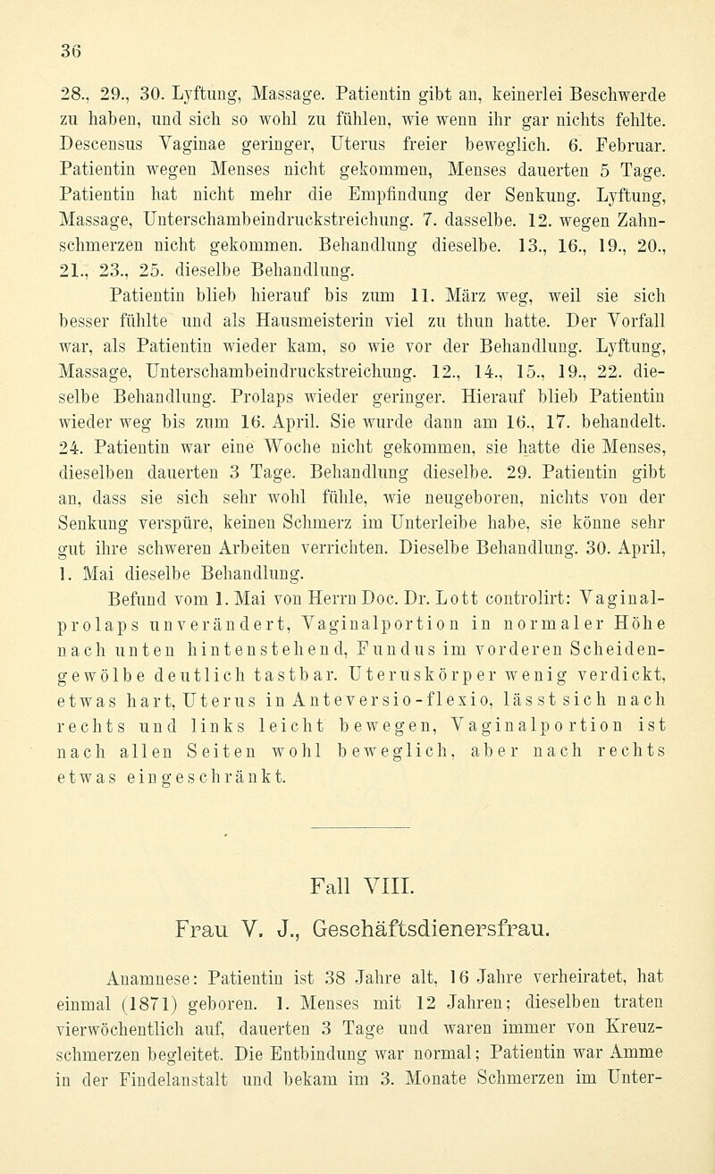 28., 29., 30. Lyftung, Massage. Patientin gibt an, keinerlei Beschwerde zu haben, und sich so wohl zu fühlen, wie wenn ihr gar nichts fehlte. Descensus Vaginae geringer, Uterus freier beweglich. 6. Februar. Patientin wegen Menses nicht gekommen, Menses dauerten 5 Tage. Patientin hat nicht mehr die Empfindung der Senkung. Lyftung, Massage, Unterschambeindruckstreichung. 7. dasselbe. 12. wegen Zahn- schmerzen nicht gekommen. Behandlung dieselbe. 13., 16., 19., 20., 21., 23., 25. dieselbe Behandlung. Patientin blieb hierauf bis zum 11. März weg, weil sie sich besser fühlte und als Hausmeisterin viel zu thun hatte. Der Vorfall war, als Patientin wieder kam, so wie vor der Behandlung. Lyftung, Massage, Unterschambeindruckstreichung. 12., 14., 15., 19., 22. die- selbe Behandlung. Prolaps wieder geringer. Hierauf blieb Patientin wieder weg bis zum 16. April. Sie wurde dann am 16., 17. behandelt. 24. Patientin war eine Woche nicht gekommen, sie hatte die Menses, dieselben dauerten 3 Tage. Behandlung dieselbe. 29. Patientin gibt an, class sie sich sehr wohl fühle, wie neugeboren, nichts von der Senkung verspüre, keinen Schmerz im Unterleibe habe, sie könne sehr gut ihre schweren Arbeiten verrichten. Dieselbe Behandlung. 30. April, 1. Mai dieselbe Behandlung. Befund vom 1. Mai von HerrnDoc. Dr. Lott controlirt: Vaginal- prolaps unverändert, Vaginalportion in normaler Höhe nach unten hintenstehend, Fundus im vorderen Scheiden- gewölbe deutlich tastbar. Uteruskörper wenig verdickt, etwas hart, Uterus inAnteversio-flexio, lässtsich nach rechts und links leicht bewegen, Vaginalportion ist nach allen Seiten wohl beweglich, aber nach rechts etwas eingeschränkt. Fall VIII. Frau V. J., Gesehäftsdienersfrau. Anamnese: Patientin ist 38 Jahre alt, 16 Jahre verheiratet, hat einmal (1871) geboren. 1. Menses mit 12 Jahren; dieselben traten vierwöchentlich auf, dauerten 3 Tage und waren immer von Kreuz- schmerzen begleitet. Die Entbindung war normal; Patientin war Amme in der Findelanstalt und bekam im 3. Monate Schmerzen im Unter-