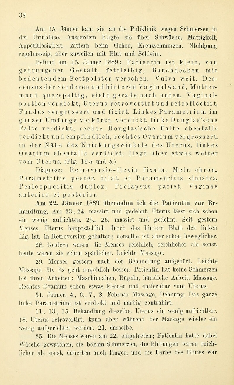 Am 15. Jänner kam sie an die Poliklinik wegen Schmerzen in der Urinblase. Ausserdem klagte sie über Schwäche, Mattigkeit, Appetitlosigkeit, Zittern beim G-ehen, Kreuzschmerzen. Stuhlgang regelmässig, aber zuweilen mit Blut und Schleim. Befund am 15. Jänner 1889: Patientin ist klein, von gedrungener Gestalt, fettleibig, Bauchdecken mit bedeutendem Fettpolster versehen. Vulva weit, Des- census der vorderen und hinteren Yaginalwand, Mutter- mund quer spaltig, sieht gerade nach unten. Vaginal- portion verdickt, Uterus retrovertirt und retrof 1 ectirt, Fundus v er gr ö s s er t und fixir t. Link es P ar am etrium im ganzen Umfange verkürzt, verdickt, linkeDouglas'sche Falte verdickt, rechte Douglas'sc he Falte ebenfalls verdickt und empfindlich, rechtes Ovar iumv ergrösser t, in der Nähe des Knickungswinkels des Uterus, linkes Ovar iura ebenfalls verdickt, liegt aber etwas weiter vom Uterus. (Fig. 16a und 5.) Diagnose: Eetroversio-flexio fixata, Metr. chron., Parametritis p oster. bilat. et Parametritis sinistra, Perioophoritis duplex, Prolapsus pariet. Vaginae anterior, et posterior. Am 22. Jänner 1889 übernahm ich die Patientin zur Be- handlung. Am 23., 24. massirt und gedehnt. Uterus lässt sich schon ein wenig aufrichten. 25., 26. massirt und gedehnt. Seit gestern Menses. Uterus hauptsächlich durch das hintere Blatt des linken Lig. lat. in Ketroversion gehalten; derselbe ist aber schon beweglicher. 28. Gestern waren die Menses reichlich, reichlicher als sonst, heute waren sie schon spärlicher. Leichte Massage. 29. Menses gestern nach der Behandlung aufgehört. Leichte Massage. 30. Es geht angeblich besser, Patientin hat keine Schmerzen bei ihren Arbeiten: Maschinnähen, Bügeln, häusliche Arbeit. Massage. Hechtes Ovarium schon etwas kleiner und entfernbar vom Uterus. 31. Jänner, 4., 6., 7., 8. Februar Massage, Dehnung. Das ganze linke Parametrium ist verdickt und narbig contrahirt. IL, 13., 15. Behandlung dieselbe. Uterus ein wenig aufrichtbar. 18. Uterus retrovertirt, kann aber während der Massage, wieder ein wenig aufgerichtet werden. 21. dasselbe. 25. Die Menses waren am 22. eingetreten; Patientin hatte dabei Wäsche gewaschen, sie bekam Schmerzen, die Blutungen waren reich- licher als sonst, dauerten auch länger, und die Farbe des Blutes war