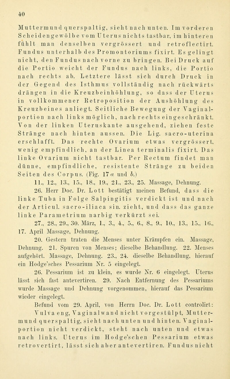 Muttermund quer spaltig, sie h t n a c h unten. Im vorderen Scheiden gewölb e vom Uterus nichts tastbar, im hinteren fühlt man denselben vergrössert und retroflectirt. Fundus unter halb des Promontoriums fixirt. Es gelingt nicht, den Fundus nach vorne zu bringen. BeiDruck auf die Portio weicht der Fundus nach links, die Portio nach rechts ab. Letztere lässt sich durch Druck in der Gregend des Isthmus vollständig nach rückwärts drängen in die Kreuzbeinhöhlung, so dass der Uterus in vollkommener Eetroposition der Aushöhlung des Kreuzbeines anliegt. Seitliche Bewegung der Vaginal- portion nach links möglich, nach rechts ein geschränkt. Von der linken Uteruskante ausgehend, ziehen feste Stränge nach hinten aussen. Die Lig. sacro-uterina erschlafft. Das rechte Ovarium etwas vergrössert, wenig empfindlich, an der Linea terminalis fixirt. Das linke Ovarium nicht tastbar. Per Rectum findet man dünne, empfindliche, resistente Stränge zu beiden Seiten des Corpus. (Fig. 17a und b.) 11., 12., 13., 15., 18., 19., 21., 23., 25. Massage, Dehnung. 26. Herr Doc. Dr. Lott bestätigt meinen Befund, dass die linke Tuba in Folge Salpingitis verdickt ist und nach der Articul. sacro-iliaca sin. zieht, und dass das ganze linke Parametrium narbig verkürzt sei. 27., 28., 29., 30. März, 1., 3., 4., 5., 6., 8., 9., 10., 13., 15., 16., 17. April Massage, Dehnung. 20. Gestern traten die Menses unter Krämpfen ein. Massage, Dehnung. 21. Spuren von Menses; dieselbe Behandlung. 22. Menses aufgehört. Massage, Dehnung. 23., 24. dieselbe Behandlung, hierauf ein Hodge'sches Pessarium Nr. 5 eingelegt. 26. Pessarium ist zu klein, es wurde Nr. 6 eingelegt. Uterus lässt sich fast antevertiren. 29. Nach Entfernung des Pessariums wurde Massage und Dehnung vorgenommen, hierauf das Pessarium wieder eingelegt. Befund vom 29. April, von Herrn Doc. Dr. Lott controlirt: Vulva eng, Vaginalwand nieht vorgestülpt, Mutter- mund querspaltig, sieht nach unten und hinten. Vaginal- portion nicht verdickt, steht nach unten und etwas nach links. Uterus im Hodge'schen Pessarium etwas retrovertirt, lässt sich aber antevertiren. Fundus nicht