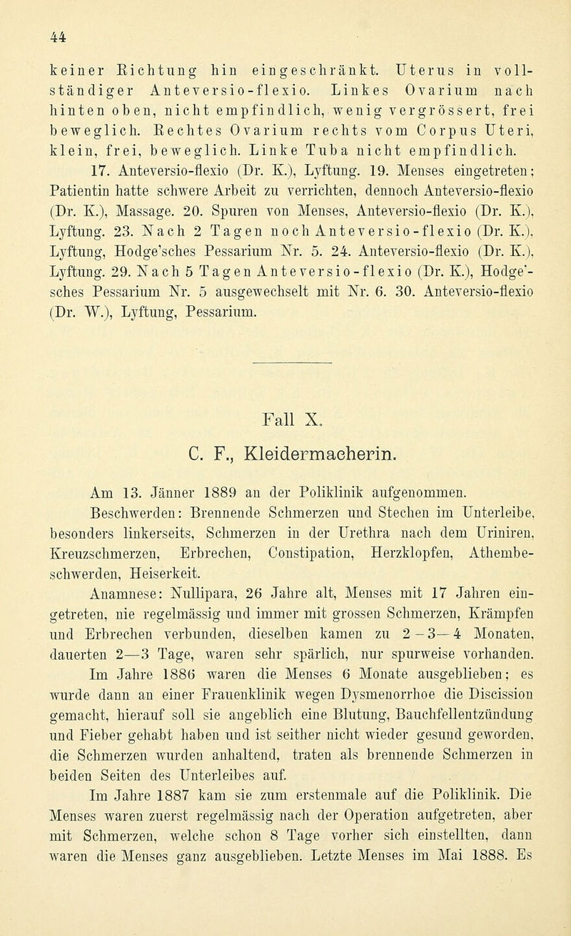 keiner Eichtung hin eingeschränkt. Uterus in voll- ständiger Anteversio-flexio. Linkes Ovarium nach hinten oben, nicht empfindlich, wenig vergrössert, frei beweglich. Eechtes Ovarium rechts vom Corpus Uteri, klein, frei, beweglich. Linke Tuba nicht empfindlich. 17. Anteversio-flexio (Dr. K), Lyftung. 19. Menses eingetreten; Patientin hatte schwere Arbeit zu verrichten, dennoch Anteversio-flexio (Dr. K.), Massage. 20. Spuren von Menses, Anteversio-flexio (Dr. K), Lyftung. 23. Nach 2 Tagen noch Anteversio-flexio (Dr. K), Lyftung, Hodge'sches Pessarium Nr. 5. 24. Anteversio-flexio (Dr. K.), Lyftung. 29. Nach 5 Tagen Anteversio-flexio (Dr. K), Hodge'- sches Pessarium Nr. 5 ausgewechselt mit Nr. 6. 30. Anteversio-flexio (Dr. W.), Lyftung, Pessarium. Fall X„ C. F., Kleidermaeherin. Am 13. Jänner 1889 an der Poliklinik aufgenommen. Beschwerden: Brennende Schmerzen und Stechen im Unterleibe, besonders linkerseits, Schmerzen in der Urethra nach dem Uriniren, Kreuzschmerzen, Erbrechen, Constipation, Herzklopfen, Athembe- schwerden, Heiserkeit. Anamnese: Nullipara, 26 Jahre alt, Menses mit 17 Jahren ein- getreten, nie regelmässig und immer mit grossen Schmerzen, Krämpfen und Erbrechen verbunden, dieselben kamen zu 2-3—4 Monaten, dauerten 2—3 Tage, waren sehr spärlich, nur spurweise vorhanden. Im Jahre 1886 waren die Menses 6 Monate ausgeblieben; es wurde dann an einer Frauenklinik wegen Dysmenorrhoe die Discission gemacht, hierauf soll sie angeblich eine Blutung, Bauchfellentzündung und Fieber gehabt haben und ist seither nicht wieder gesund geworden. die Schmerzen wurden anhaltend, traten als brennende Schmerzen in beiden Seiten des Unterleibes auf. Im Jahre 1887 kam sie zum erstenmale auf die Poliklinik. Die Menses waren zuerst regelmässig nach der Operation aufgetreten, aber mit Schmerzen, welche schon 8 Tage vorher sich einstellten, dann waren die Menses ganz ausgeblieben. Letzte Menses im Mai 1888. Es