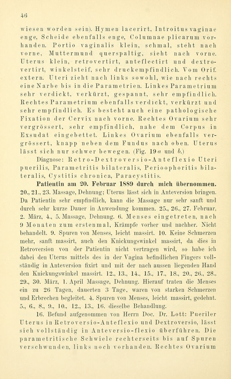 wiesen worden sein). Hynien lacerirt, Introitus vaginae enge, Scheide ebenfalls enge, Columnae plicarum vor- handen. Portio vaginalis klein, schmal, steht nach vorne, Muttermund quer spaltig, sieht nach vorne. Uterus klein, retrovertirt, anteflectirt und dextro- vertirt, winkelsteif, sehr druckempfindlich. Vom Orif. extern. Uteri zieht nach links sowohl, wie nach rechts eine Narbe bis inclieParametrien. Linkes Parametrium sehr verdickt, verkürzt, gespannt, sehr empfindlich. Rechtes Parametrium eb enfalls verdickt, verkürzt und sehr empfindlich. Es besteht auch eine pathologische Fixation der Cervix nach vorne. Kechtes Ovarium sehr vergrössert, sehr empfindlich, nahe dem Corpus in Exsudat eingebettet. Linkes Ovarium ebenfalls ver- grössert, knapp neben dem Fundus nach oben. Uterus lässt sich nur schwer bewegen. (Fig. 19a und b.) Diagnose: Retro-Dextroversio-Anteflexio Uteri puerilis, Parametritis bilateralis, Perioophoritis bila- teralis, Cystitis chronica, Paracystitis. Patientin am 20. Februar 1889 durch mich übernommen. 20., 21., 23. Massage, Dehnung; Uterus lässt sich in Anteversion bringen. Da Patientin sehr empfindlich, kann die Massage nur sehr sanft und durch sehr kurze Dauer in Anwendung kommen. 25., 26., 27. Februar, 2. März, 4., 5. Massage, Dehnung. 6. Menses eingetreten, nach 9 Monaten zum erstenmal, Krämpfe vorher und nachher. Nicht behandelt. 9. Spuren von Menses, leicht massirt. 10. Keine Schmerzen mehr, sanft massirt, auch den Knickungswinkel massirt, da dies in Retroversion von der Patientin nicht vertragen wird, so habe ich dabei den Uterus mittels des in der Vagina befindlichen Fingers voll- ständig in Anteversion fixirt und mit der nach aussen liegenden Hand den Knickungswinkel massirt. 12., 13., 14., 15., 17., 18., 20., 26., 28., 29., 30. März, 1. April Massage, Dehnung. Hierauf traten die Menses ein zu 26 Tagen, dauerten 3 Tage, waren von starken Schmerzen und Erbrechen begleitet. 4. Spuren von Menses, leicht massirt, gedehnt. 5., 6., 8., 9., 10., 12., 13., 16. dieselbe Behandlung. 16. Befund aufgenommen von Herrn Doc. Dr. Lott: Pueriler Uterus in Retroversio-Anteflexio und Dextroversio, lässt sich vollständig in Anteversio-flexio überführen. Die parametritische Schwiele rechterseits bis auf Spuren verschwunden, links noch vorhanden. Rechtes Ovarium