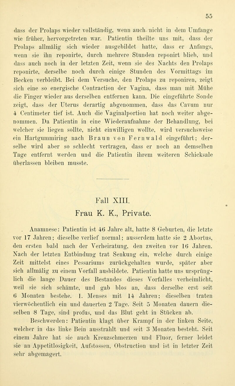 dass der Prolaps wieder vollständig, wenn auch nicht in dem Umfange wie früher, hervorgetreten war. Patientin theilte uns mit, dass der Prolaps allmälig sich wieder ausgebildet hatte, dass er Anfangs, wenn sie ihn reponirte, durch mehrere Stunden reponirt blieb, und dass auch noch in der letzten Zeit, wenn sie des Nachts den Prolaps reponirte, derselbe noch durch einige Stunden des Vormittags im Becken verbleibt. Bei dem Versuche, den Prolaps zu reponiren, zeigt sich eine so energische Contraction der Vagina, dass man mit Mühe die Finger wieder aus derselben entfernen kann. Die eingeführte Sonde zeigt, dass der Uterus derartig abgenommen, dass das Cavum nur 4 Centimeter tief ist. Auch die Vaginalportion hat noch weiter abge- nommen. Da Patientin in eine Wiederaufnahme der Behandlung, bei welcher sie liegen sollte, nicht einwilligen wollte, wird versuchsweise ein Hartgummiring nach Braun von F e r n w a 1 d eingeführt; der- selbe wird aber so schlecht vertragen, dass er noch an demselben Tage entfernt werden und die Patientin ihrem weiteren Schicksale überlassen bleiben musste. Fall XIII. Frau K. K., Private. . Anamnese: Patientin ist 46 Jahre alt, hatte 8 Geburten, die letzte vor 17 Jahren; dieselbe verlief normal; ausserdem hatte sie 2 Abortus, den ersten bald nach der Verheiratung, den zweiten vor 16 Jahren. Nach der letzten Entbindung trat Senkung ein, welche durch einige Zeit mittelst eines Pessariums zurückgehalten wurde, später aber sich allmälig zu einem Vorfall ausbildete. Patientin hatte uns ursprüng- lich die lange Dauer des Bestandes dieses Vorfalles verheimlicht, weil sie sich schämte, und gab blos an, dass derselbe erst seit 6 Monaten bestehe. 1. Menses mit 14 Jahren; dieselben traten vierwöchentlich ein und dauerten 2 Tage. Seit 5 Monaten dauern die- selben 8 Tage, sind profus, und das Blut geht in Stücken ab. Beschwerden: Patientin klagt über Krampf in der linken Seite, welcher in das linke Bein ausstrahlt und seit 3 Monaten besteht. Seit einem Jahre hat sie auch Kreuzschmerzen und Fluor, ferner leidet sie an Appetitlosigkeit, Aufstossen, Obstruction und ist in letzter Zeit sehr abgemagert.