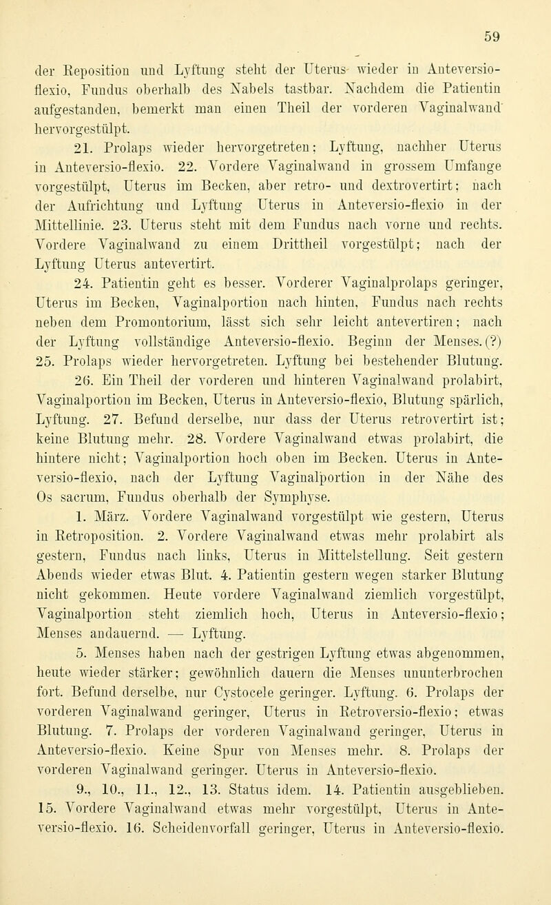 der Beposition und Lyftung steht der Uterus wieder in Anteversio- flexio, Fundus oberhalb des Nabels tastbar. Nachdem die Patientin aufgestanden, bemerkt man einen Theil der vorderen Vaginalwand' hervorgestülpt. 21. Prolaps wieder hervorgetreten; Lyftung, nachher Uterus in Anteversio-flexio. 22. Vordere Vaginalwand in grossem Umfange vorgestülpt, Uterus im Becken, aber retro- und dextrovertirt; nach der Aufrichtung und Lyftung Uterus in Anteversio-flexio in der Mittellinie. 23. Uterus steht mit dem Fundus nach vorne und rechts. Vordere Vaginalwand zu einem Drittheil vorgestülpt; nach der Lyftung Uterus antevertirt. 24. Patientin geht es besser. Vorderer Vaginalprolaps geringer, Uterus im Becken, Vaginalportion nach hinten, Fundus nach rechts neben dem Promontorium, lässt sich sehr leicht antevertiren; nach der Lyftung vollständige Anteversio-flexio. Beginn der Menses. (?) 25. Prolaps wieder hervorgetreten. Lyftung bei bestehender Blutung. 26. Ein Theil der vorderen und hinteren Vaginalwand prolabirt, Vaginalportion im Becken, Uterus in Anteversio-flexio, Blutung spärlich, Lyftung. 27. Befund derselbe, nur class der Uterus retrovertirt ist; keine Blutung mehr. 28. Vordere Vaginalwand etwas prolabirt, die hintere nicht; Vaginalportion hoch oben im Becken. Uterus in Ante- versio-flexio, nach der Lyftung Vaginalportion in der Nähe des Os sacrum, Fundus oberhalb der Symphyse. 1. März. Vordere Vaginalwand vorgestülpt wie gestern, Uterus in Ketroposition. 2. Vordere Vaginalwand etwas mehr prolabirt als gestern, Fundus nach links, Uterus in Mittelstellung. Seit gestern Abends wieder etwas Blut. 4. Patientin gestern wegen starker Blutung nicht gekommen. Heute vordere Vaginalwand ziemlich vorgestülpt, Vaginalportion steht ziemlich hoch, Uterus in Anteversio-flexio; Menses andauernd. — Lyftung. 5. Menses haben nach der gestrigen Lyftung etwas abgenommen, heute wieder stärker; gewöhnlich dauern die Menses ununterbrochen fort. Befund derselbe, nur Cystocele geringer. Lyftung. 6. Prolaps der vorderen Vaginalwand geringer, Uterus in Ketroversio-flexio; etwas Blutung. 7. Prolaps der vorderen Vaginalwand geringer, Uterus in Anteversio-flexio. Keine Spur von Menses mehr. 8. Prolaps der vorderen Vaginalwand geringer. Uterus in Anteversio-flexio. 9., 10., IL, 12., 13. Status idem. 14. Patientin ausgeblieben. 15. Vordere Vaginalwand etwas mehr vorgestülpt, Uterus in Ante- versio-flexio. 16. Scheidenvorfall geringer, Uterus in Anteversio-flexio.