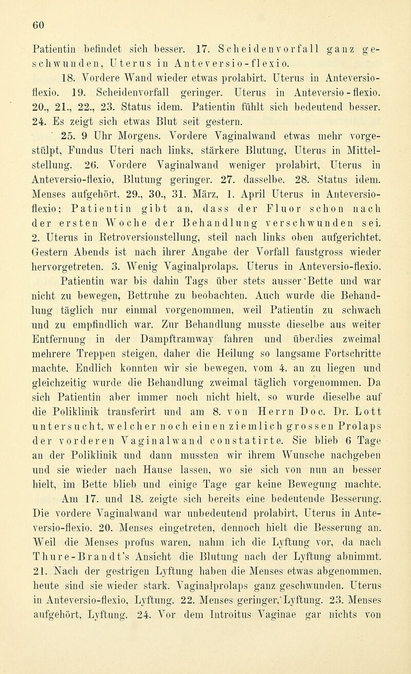 Patientin befindet sich besser. 17. Scheidenvorfall ganz ge- schwunden, Uterus in Anteversio-flexio. 18. Vordere Wand wieder etwas prolabirt. Uterus in Anteversio- flexio. 19. Scheidenvorfall geringer. Uterus in Anteversio-flexio. 20., 21., 22., 23. Status idem. Patientin fühlt sich bedeutend besser. 24. Es zeigt sich etwas Blut seit gestern. 25. 9 Uhr Morgens. Vordere Vaginalwand etwas mehr vorge- stülpt, Fundus Uteri nach links, stärkere Blutung, Uterus in Mittel- stellung. 26. Vordere Vaginalwand weniger prolabirt, Uterus in Anteversio-flexio, Blutung geringer. 27. dasselbe. 28. Status idem. Menses aufgehört. 29., 30., 31. März, 1. April Uterus in Anteversio- flexio ; Patientin gibt an, dass der Fluor schon nach der ersten Woche der Behandlung verschwunden sei. 2. Uterus in Retroversionstellung, steil nach links oben aufgerichtet. Gestern Abends ist nach ihrer Angabe der Vorfall faustgross wieder hervorgetreten. 3. Wenig Vaginalprolaps. Uterus in Anteversio-flexio. Patientin war bis dahin Tags über stets ausser'Bette und war nicht zu bewegen, Bettruhe zu beobachten. Auch wurde die Behand- lung täglich nur einmal vorgenommen, weil Patientin zu schwach und zu empfindlich war. Zur Behandlung musste dieselbe aus weiter Entfernung in der Dampftramway fahren und überdies zweimal mehrere Treppen steigen, daher die Heilung so langsame Fortschritte machte. Endlich konnten wir sie bewegen, vom 4. an zu liegen und gleichzeitig wurde die Behandlung zweimal täglich vorgenommen. Da sich Patientin aber immer noch nicht hielt, so wurde dieselbe auf die Poliklinik transferirt und am 8. von Herrn Doc. Dr. Lott untersucht, welcher noch einen ziemlich grossen Prolaps der vorderen Vaginalwand constatirte. Sie blieb 6 Tage an der Poliklinik und dann mussten wir ihrem Wunsche nachgeben und sie wieder nach Hause lassen, wo sie sich von nun an besser hielt, im Bette blieb und einige Tage gar keine Bewegung machte. Am 17. und 18. zeigte sich bereits eine bedeutende Besserung. Die vordere Vaginalwand war unbedeutend prolabirt, Uterus in Ante- versio-flexio. 20. Menses eingetreten, dennoch hielt die Besserung an. Weil die Menses profus waren, nahm ich die Lyftung vor, da nach Thure-Brandt's Ansicht die Blutung nach der Lyftung abnimmt. 21. Nach der gestrigen Lyftung haben die Menses etwas abgenommen, heute sind sie wieder stark. Vaginalprolaps ganz geschwunden. Uterus in Anteversio-flexio, Lyftung. 22. Menses geringer,'Lyftung. 23. Menses aufgehört, Lyftung. 24. Vor dem Introitus Vaginae gar nichts von