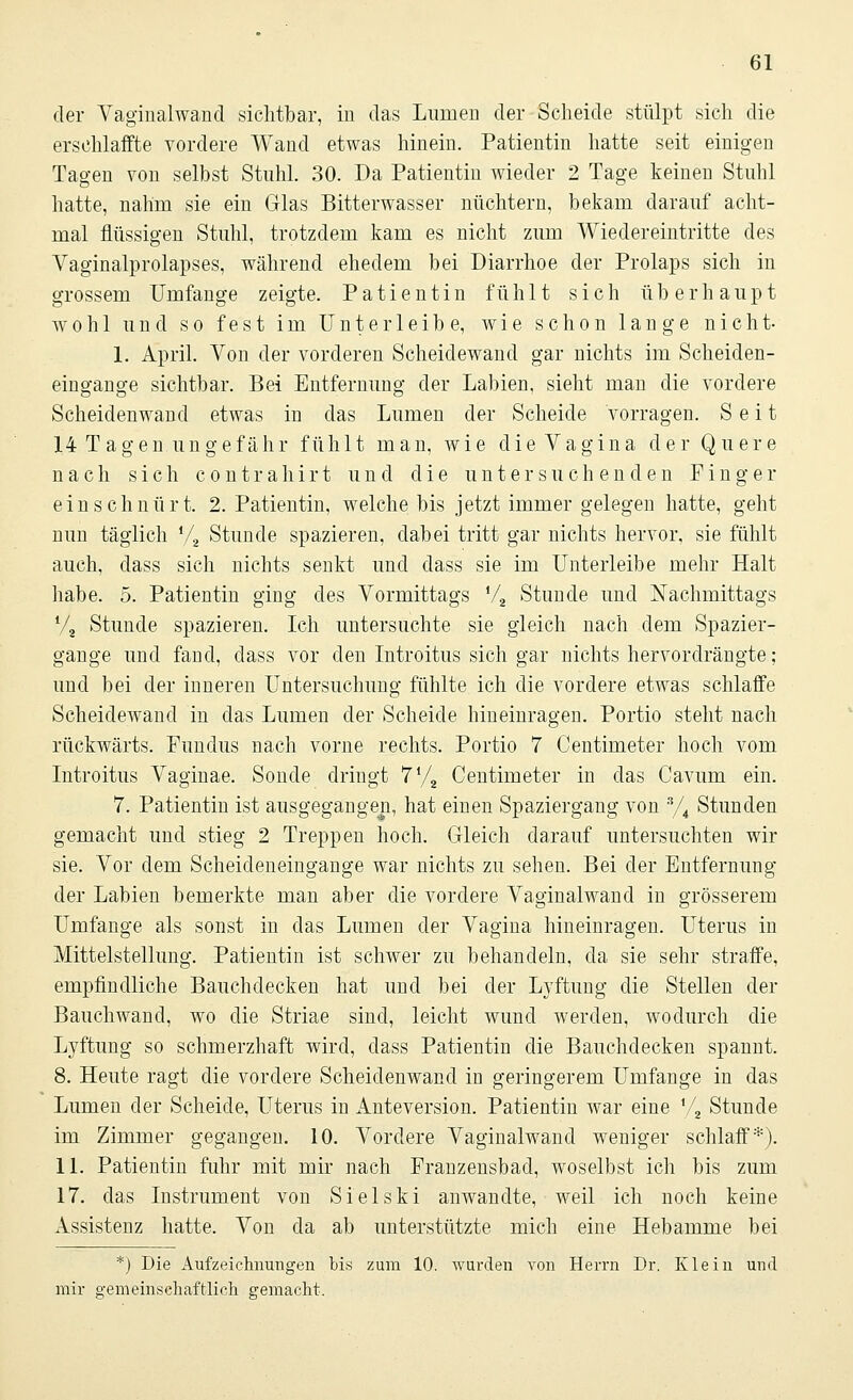 der Vaginalwand sichtbar, in das Lumen der Scheide stülpt sich die erschlaffte vordere Wand etwas hinein. Patientin hatte seit einigen Tagen von selbst Stuhl. 30. Da Patientin wieder 2 Tage keinen Stuhl hatte, nahm sie ein Glas Bitterwasser nüchtern, bekam darauf acht- mal flüssigen Stuhl, trotzdem kam es nicht zum Wiedereintritte des Vaginalprolapses, während ehedem bei Diarrhoe der Prolaps sich in grossem Umfange zeigte. Patientin fühlt sich überhaupt wohl und so fest im Unterleib e, wie schon lange nicht- 1. April. Von der vorderen Scheidewand gar nichts im Scheiden- eingange sichtbar. Bei Entfernung der Labien, sieht man die vordere Scheidenwand etwas in das Lumen der Scheide vorragen. Seit 14 T agen ungefähr fühlt man, wie die Vagina der Quere nach sich contrahirt und die untersuchenden Finger einschnürt. 2. Patientin, welche bis jetzt immer gelegen hatte, geht nun täglich V2 Stunde spazieren, dabei tritt gar nichts hervor, sie fühlt auch, dass sich nichts senkt und dass sie im Unterleibe mehr Halt habe. 5. Patientin ging des Vormittags V2 Stunde und Nachmittags % Stunde spazieren. Ich untersuchte sie gleich nach dem Spazier- gange und fand, dass vor den Introitus sich gar nichts hervordrängte; und bei der inneren Untersuchung fühlte ich die vordere etwas schlaffe Scheidewand in das Lumen der Scheide hineinragen. Portio steht nach rückwärts. Fundus nach vorne rechts. Portio 7 Centimeter hoch vom Introitus Vaginae. Sonde dringt 7l/2 Centimeter in das Cavum ein. 7. Patientin ist ausgegangen, hat einen Spaziergang von 3/4 Stunden gemacht und stieg 2 Treppen hoch. Gleich darauf untersuchten wir sie. Vor dem Scheideneingange war nichts zu sehen. Bei der Entfernung der Labien bemerkte man aber die vordere Vaginalwand in grösserem Umfange als sonst in das Lumen der Vagina hineinragen. Uterus in Mittelstellung. Patientin ist schwer zu behandeln, da sie sehr straffe, empfindliche Bauchdecken hat und bei der Lyftung die Stellen der Bauchwand, wo die Striae sind, leicht wund werden, wodurch die Lyftung so schmerzhaft wird, dass Patientin die Bauchdecken spannt. 8. Heute ragt die vordere Scheidenwand in geringerem Umfange in das Lumen der Scheide, LTterus in Anteversion. Patientin war eine !/2 Stunde im Zimmer gegangen. 10. Vordere Vaginalwand weniger schlaff *■). 11. Patientin fuhr mit mir nach Franzensbad, woselbst ich bis zum 17. das Instrument von Sielski anwandte, weil ich noch keine Assistenz hatte. Von da ab unterstützte mich eine Hebamme bei *) Die Aufzeichnungen bis zum 10. wurden von Herrn Dr. Klein und mir gemeinschaftlich gemacht.
