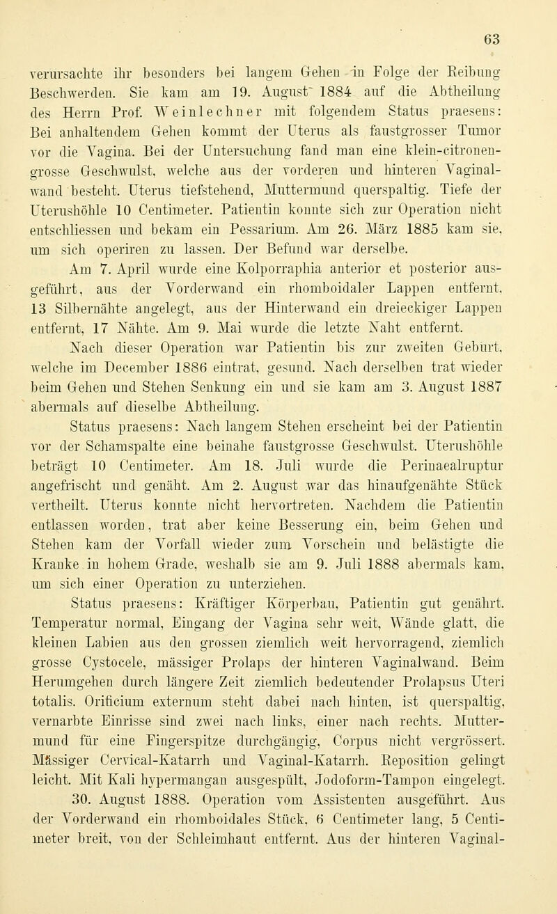verursachte ihr besonders bei langem Gehen in Folge der Reibung Beschwerden. Sie kam am 19. August 1884 auf die Abtheilung des Herrn Prof. Weinlechner mit folgendem Status praesens: Bei anhaltendem Gehen kommt der Uterus als faustgrosser Tumor vor die Yagina. Bei der Untersuchung fand man eine klein-citronen- grosse Geschwulst, welche aus der vorderen und hinteren Vaginal- wand besteht. Uterus tiefstehend, Muttermund querspaltig. Tiefe der Uterushöhle 10 Centimeter. Patientin konnte sich zur Operation nicht entschliessen und bekam ein Pessarium. Am 26. März 1885 kam sie, um sich operiren zu lassen. Der Befund war derselbe. Am 7. April wurde eine Kolporraphia anterior et posterior aus- geführt, aus der Vorderwand ein rhomboidaler Lappen entfernt. 13 Silbernähte angelegt, aus der Hinterwand ein dreieckiger Lappen entfernt, 17 Nähte. Am 9. Mai wurde die letzte Naht entfernt. Nach dieser Operation war Patientin bis zur zweiten Geburt, welche im December 1886 eintrat, gesund. Nach derselben trat wieder beim Gehen und Stehen Senkung ein und sie kam am 3. August 1887 abermals auf dieselbe Abtheilung. Status praesens: Nach langem Stehen erscheint bei der Patientin vor der Schamspalte eine beinahe faustgrosse Geschwulst. Uterushöhle beträgt 10 Centimeter. Am 18. Juli wurde die Perinaealruptur angefrischt und genäht. Am 2. August war das hinaufgenähte Stück vertheilt. Uterus konnte nicht hervortreten. Nachdem die Patientin entlassen worden, trat aber keine Besserung ein, beim Gehen und Stehen kam der Vorfall wieder zum Vorschein und belästigte die Kranke in hohem Grade, weshalb sie am 9. Juli 1888 abermals kam. um sich einer Operation zu unterziehen. Status praesens: Kräftiger Körperbau, Patientin gut genährt, Temperatur normal, Eingang der Vagina sehr weit, Wände glatt, die kleinen Labien aus den grossen ziemlich weit hervorragend, ziemlich grosse Cystocele, massiger Prolaps der hinteren Vaginalwand. Beim Herumgehen durch längere Zeit ziemlich bedeutender Prolapsus Uteri totalis. Orificium externum steht dabei nach hinten, ist querspaltig, vernarbte Einrisse sind zwei nach links, einer nach rechts. Mutter- mund für eine Fingerspitze durchgängig, Corpus nicht vergrössert, Massiger Cervical-Katarrh und Vaginal-Katarrh. Beposition gelingt leicht. Mit Kali hypermangan ausgespült, Jodoform-Tampon eingelegt, 30. August 1888. Operation vom Assistenten ausgeführt. Aus der Vorderwand ein rhomboidales Stück, 6 Centimeter lang, 5 Centi- meter breit, von der Schleimhaut entfernt. Aus der hinteren Vaginal-