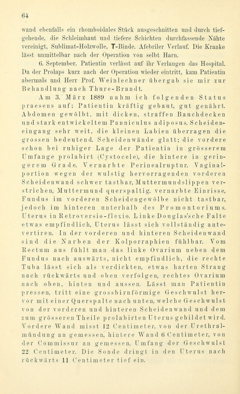 wand ebenfalls ein rhomboidales Stück ausgeschnitten und durch tief- gehende, die Schleimhaut und tiefere Schichten durchfassende Nähte vereinigt, Sublimat-Holzwolle, T-Binde. Afebriler Verlauf. Die Kranke lässt unmittelbar nach der Operation von selbt Harn. 6. September. Patientin verlässt auf ihr Verlangen das Hospital. Da der Prolaps kurz nach der Operation wieder eintritt, kam Patientin abermals und Herr Prof. Weinlechner übergab sie mir zur Behandlung nach T h u r e - B r a n d t. Am 3.'März 1889 nahm ich folgenden Status praesens auf: Patientin kräftig gebaut, gut genährt. Abdomen gewölbt, mit dicken, straffen Bauch decken und stark entwickeltem Panniculus adiposus. Scheiden- eingang sehr weit, die kleinen Labien überragen die grossen bedeutend. Scheidenwände glatt;-die vordere schon bei ruhiger Lage der Patientin in grösserem Umfange prolabirt (Cysto cele), die hintere in gerin- gerem Grade. Vernarbte P e r i n e a 1 r u p t u r. Vaginal- portion wegen der wulstig-hervorragenden vorderen Scheidenwand schwer tastbar, Muttermundslippen ver- strichen, Muttermund q u e r s p a 11 i g, vernarbte Einrisse, Fundus im vorderen Scheid enge wölbe nicht tastbar, jedoch im hinteren unterhalb des Promontoriums. Uterus in E etr o ver sio - f 1 exio. L ink e D o uglas's ch e P a 11 e etwas empfindlich, Uterus lässt sich vollständig ante- vertiren. In der vorderen und hinteren Scheidenwand sind die Narben der Kolporraphien fühlbar. Vom Kectum aus fühlt man das linke Ovar in m neben dem Fundus nach auswärts, nicht empfindlich, die rechte Tuba lässt sich als verdickten, etwas harten Strang nach rückwärts und oben verfolgen, rechtes Ovarium nach oben, hinten und aussen. Lässt man Patientin pressen, tritt eine grossbirnförmige Geschwulst her- vor mit einer Qu er spalte nach unten, welche Geschwulst von der vorderen undhinteren Scheidenwand und dem zum grösseren Thei 1 e prolabirten Uterus gebi 1 det wird. Vordere Wand misst 12 Centimeter, von der.Urethra 1- mündung an gemessen, hintere Wand 6 Centimeter, von der Commissur an gemessen, Umfang der Geschwulst 22 Centimeter. Die Sonde dringt in den Uterus nach rückwärts 11 Centimeter tief ein.