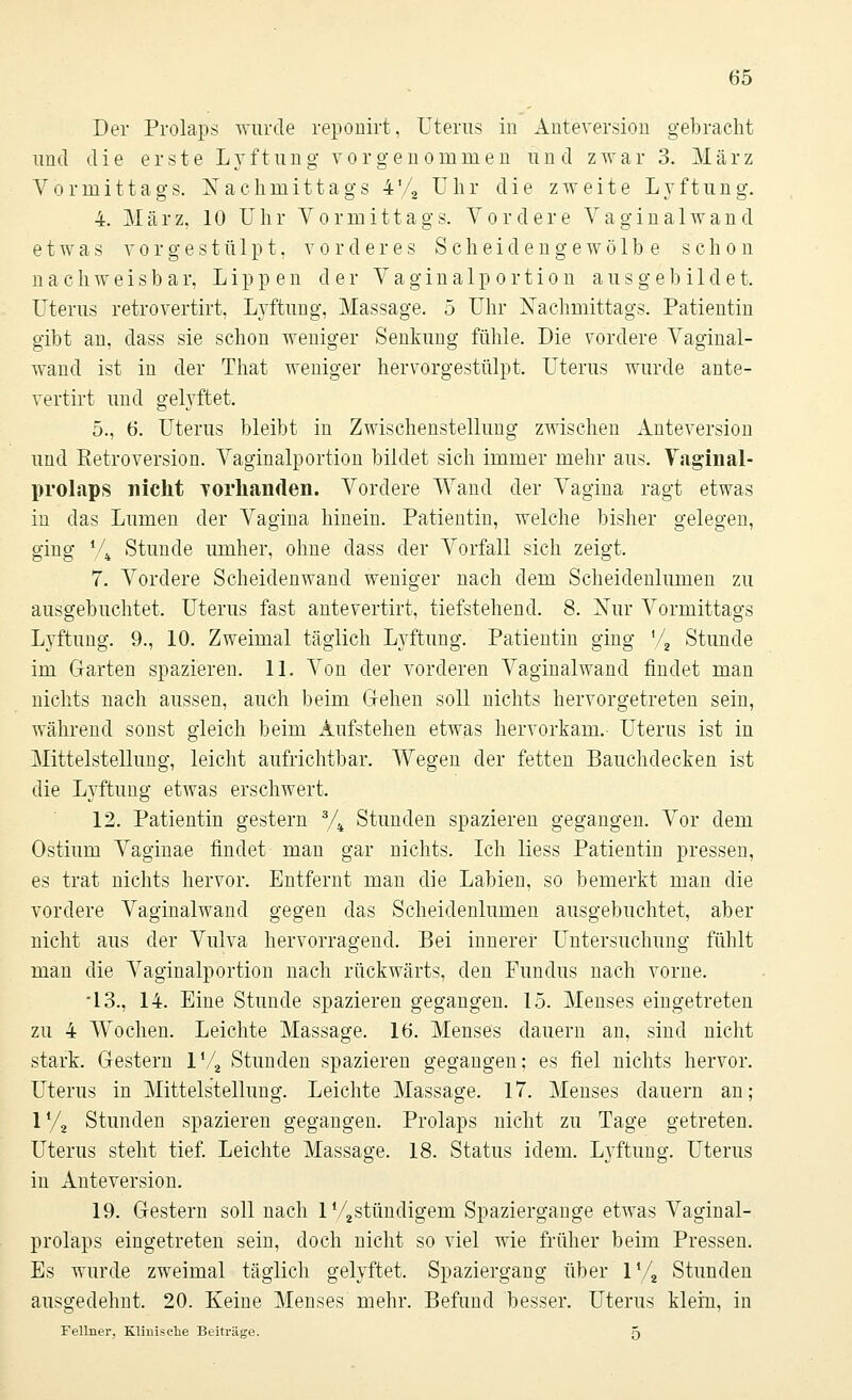 Der Prolaps wurde reponirt, Uterus in Anteversion gebracht und die erste Lyftung vorgenommen und zwar 3. März Vormittags. Nachmittags 4'/2 Uhr die zweite Lvftung. 4. März, 10 Uhr Vormittags. Vordere Vaginal wand etwas vorgestülpt, vorderes Scheidengewölbe schon nachweisbar, Lippen der Vaginalpo.rtion ausgebildet. Uterus retrovertirt, Lvftung, Massage. 5 Uhr Nachmittags. Patientin gibt an, dass sie schon weniger Senkung fühle. Die vordere Vaginal- wand ist in der That weniger hervorgestülpt. Uterus wurde ante- vertirt und gelyftet. 5., 6. Uterus bleibt in Zwischenstellung zwischen Anteversion und Retroversion. Vaginalportion bildet sich immer mehr aus. Vaginal- prolaps nicht Yorkanden. Vordere Wand der Vagina ragt etwas in das Lumen der Vagina hinein. Patientin, welche bisher gelegen, ging V4 Stunde umher, ohne dass der Vorfall sich zeigt. 7. Vordere Scheidenwand weniger nach dem Scheidenlumen zu ausgebuchtet. Uterus fast antevertirt, tiefstehend. 8. Nur Vormittags Lvftung. 9., 10. Zweimal täglich Lyftung. Patientin ging '/2 Stunde im Garten spazieren. 11. Von der vorderen Vaginalwand findet man nichts nach aussen, auch beim Gehen soll nichts hervorgetreten sein, während sonst gleich beim Aufstehen etwas hervorkam.- Uterus ist in Mittelstellung, leicht aufrichtbar. Wegen der fetten Bauchdecken ist die Lyftung etwas erschwert. 12. Patientin gestern 3/4 Stunden spazieren gegangen. Vor dem Ostium Vaginae' findet- man gar nichts. Ich liess Patientin pressen, es trat nichts hervor. Entfernt man die Labien, so bemerkt man die vordere Vaginalwand gegen das Scheidenlumen ausgebuchtet, aber nicht aus der Vulva hervorragend. Bei innerer Untersuchung fühlt man die Vaginalportion nach rückwärts, den Fundus nach vorne, •13., 14. Eine Stunde spazieren gegangen. 15. Menses eingetreten zu 4 Wochen. Leichte Massage. 16. Menses dauern an, sind nicht stark. Gestern l'/2 Stunden spazieren gegangen; es fiel nichts hervor. Uterus in Mittelstellung. Leichte Massage. 17. Menses dauern an; 1% Stunden spazieren gegangen. Prolaps nicht zu Tage getreten. Uterus steht tief. Leichte Massage. 18. Status idem. Lyftung. Uterus in Anteversion. 19. Gestern soll nach lV2stündigem Spaziergange etwas Vaginal- prolaps eingetreten sein, doch nicht so viel wie früher beim Pressen. Es wurde zweimal täglich gelyftet. Spaziergang über 1V2 Stunden ausgedehnt. 20. Keine Menses mehr. Befund besser. Uterus klein, in Fellner, Klinische Beiträge. 5