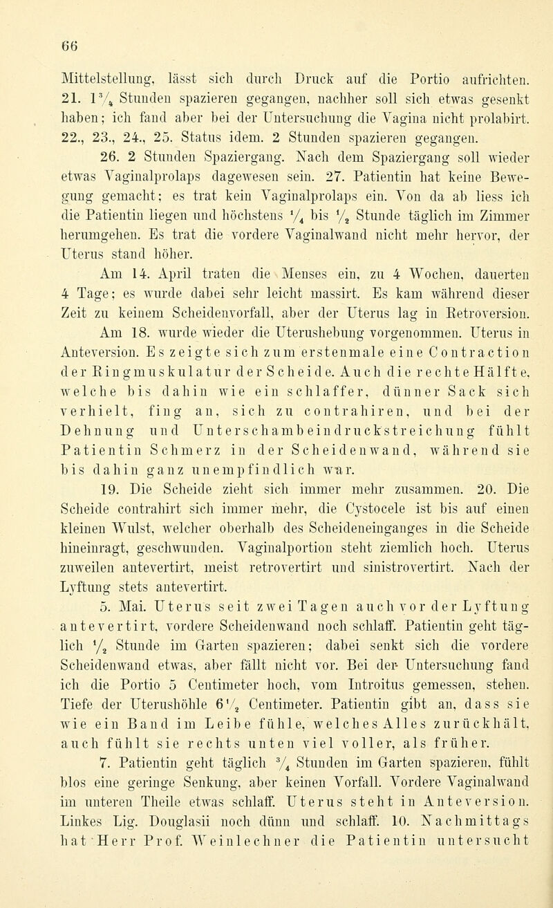 Mittelstellung, lässt sich durch Druck auf die Portio aufrichten. 21. 1V4 Stunden spazieren gegangen, nachher soll sich etwas gesenkt haben; ich fand aber bei der Untersuchung die Vagina nicht prolabirt. 22., 23., 24., 25. Status idem. 2 Stunden spazieren gegangen. 26. 2 Stunden Spaziergang. Nach dem Spaziergang soll wieder etwas Yaginalprolaps dagewesen sein. 27. Patientin hat keine Bewe- gung gemacht; es trat kein Vaginalprolaps ein. Von da ab liess ich die Patientin liegen und höchstens */4 bis y2 Stunde täglich im Zimmer herumgehen. Es trat die vordere Vaginalwand nicht mehr hervor, der Uterus stand höher. Am 14. April traten die Menses ein, zu 4 Wochen, dauerten 4 Tage; es wurde dabei sehr leicht massirt. Es kam während dieser Zeit zu keinem Scheidenvorfall, aber der Uterus lag in Betroversion. Am 18. wurde wieder die Uterushebung vorgenommen. Uterus in Anteversion. Es zeigte sich zum ersten male eine C o ntr actio n der ßin gmu s kul a t u r d e r S c h e i cl e. Auch die r e c h t e H ä 1 f t e, welche bis dahin wie ein schlaffer, dünner Sack sich verhielt, fing an, sich zu contrahiren, und bei der Dehnung und Unter Schambein druck Streichung fühlt Patientin Schmerz in der Scheidenwand, während sie bis dahin ganz unempfindlich war. 19. Die Scheide zieht sich immer mehr zusammen. 20. Die Scheide contrahirt sich immer mehr, die Cystocele ist bis auf einen kleinen Wulst, welcher oberhalb des Scheideneinganges in die Scheide hineinragt, geschwunden. Vaginalportion steht ziemlich hoch. Uterus zuweilen antevertirt, meist retrovertirt und sinistrovertirt. Nach der Lyftung stets antevertirt. 5. Mai. Uterus seit z w e i T a g e n a u c h v o r d e r L y f t u n g antevertirt. vordere Scheidenwand noch schlaff. Patientin geht täg- lich l/2 Stunde im Garten spazieren; dabei senkt sich die vordere Scheidenwand etwas, aber fällt nicht vor. Bei der- Untersuchung fand ich die Portio 5 Centimeter hoch, vom Introitus gemessen, stehen. Tiefe der Uterushöhle 6% Centimeter. Patientin gibt an, dass sie wie ein Band im Leibe fühle, welches Alles zurückhält, auch fühlt sie rechts unten viel voller, als früher. 7. Patientin geht täglich 3/4 Stunden im Garten spazieren, fühlt blos eine geringe Senkung, aber keinen Vorfall. Vordere Vaginalwand im unteren Theile etwas schlaff. Uterus steht in Anteversion. Linkes Lig. Douglasii noch dünn und schlaff. 10. Nachmittags h a t ■ H e r r Prof. W e i n 1 e c h n e r die Patientin untersucht