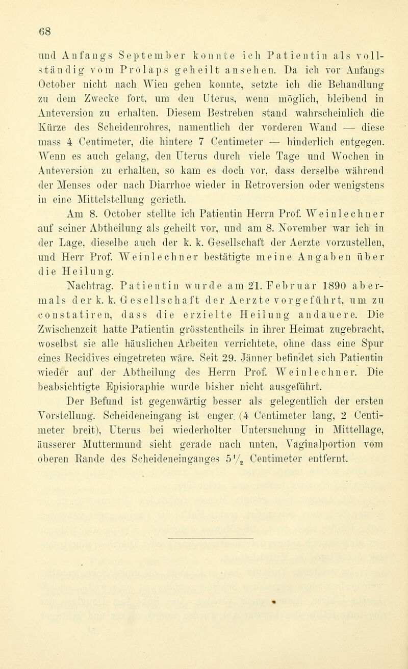 und Anfangs September konnte ich Patientin als voll- ständig vom Prolaps geheilt ansehen. Da ich vor Anfangs October nicht nach Wien gehen konnte, setzte ich die Behandlung zu dem Zwecke fort, um den Uterus, wenn möglich, bleibend in Anteversion zu erhalten. Diesem Bestreben stand wahrscheinlich die Kürze des Scheidenrohres, namentlich der vorderen Wand — diese mass 4 Centimeter, die hintere 7 Centimeter — hinderlich entgegen. Wenn es auch gelang, den Uterus durch viele Tage und Wochen in Anteversion zu erhalten, so kam es doch vor, dass derselbe während der Menses oder nach Diarrhoe wieder in Eetroversion oder wenigstens in eine Mittelstellung gerieth. Am 8. October stellte ich Patientin Herrn Prof. Weinlechner auf seiner Abtheilung als geheilt vor, und am 8. November war ich in der Lage, dieselbe auch der k. k. Gesellschaft der Aerzte vorzustellen, und Herr Prof. Weinlechner bestätigte meine Angaben über die Heilung. Nachtrag. Patientin wurde am 21. Februar 1890 aber- mals der k. k. Grese 11 schaft der Aerzte vorgeführt, um zu c o n s t a t i r e n, dass die erzielte Heilung andauere. Die Zwischenzeit hatte Patientin grösstentheils in ihrer Heimat zugebracht, woselbst sie alle häuslichen Arbeiten verrichtete, ohne dass eine Spur eines Recidives eingetreten wäre. Seit 29. Jänner befindet sich Patientin wieder auf der Abtheilung des Herrn Prof. Weinlechner. Die beabsichtigte Episioraphie wurde bisher nicht ausgeführt. Der Befund ist gegenwärtig besser als gelegentlich der ersten Vorstellung. Scheideneingang ist enger. (4 Centimeter lang, 2 Centi- meter breit), Uterus bei wiederholter Untersuchung in Mittellage, äusserer Muttermund sieht gerade nach unten, Vaginalportion vom oberen Bande des Scheideneino-ano-es 5V, Centimeter entfernt.