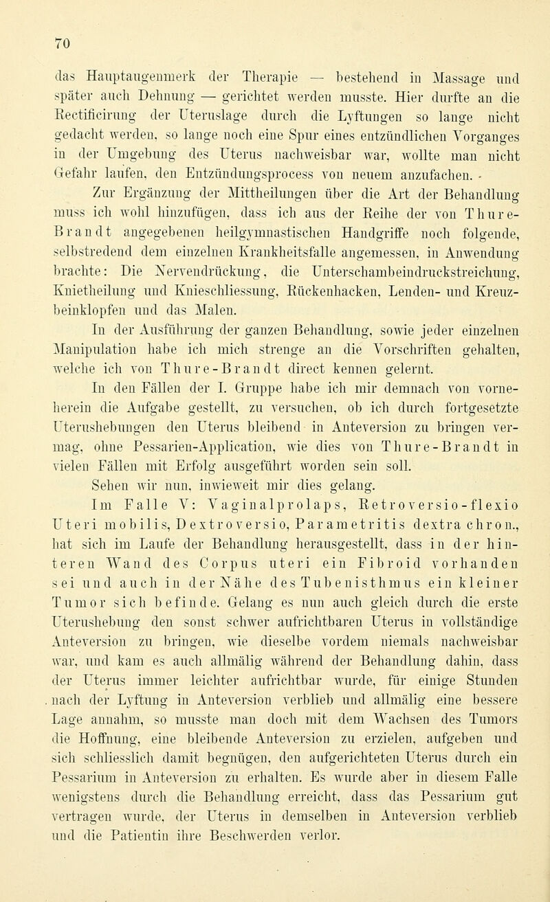 das Hauptaugenmerk der Therapie — bestehend in Massage und später auch Dehnung — gerichtet werden nmsste. Hier durfte an die Rectificirung der Uteruslage durch die Lyftungen so lange nicht gedacht werden, so lange noch eine Spur eines entzündlichen Vorganges in der Umgebung des Uterus nachweisbar war, wollte man nicht Gefahr laufen, den Entzündungsprocess von neuem anzufachen. - Zur Ergänzung der Mittheilungen über die Art der Behandlung muss ich wohl hinzufügen, dass ich aus der Eeihe der von T hu re- Brandt angegebenen heilgymnastischen Handgriffe noch folgende, selbstredend dem einzelnen Krankheitsfalle angemessen, in Anwendung brachte: Die Nervendrückung, die Unterschambeindruckstreichung, Knietheilung und Knieschliessung, Rückenhacken, Lenden- und Kreuz- beinklopfen und das Malen. In der Ausführung der ganzen Behandlung, sowie jeder einzelnen Manipulation habe ich mich strenge an die Vorschriften gehalten, welche ich von T h u r e - B r a n d t direct kennen gelernt. In den Fällen der I. Gruppe habe ich mir demnach von vorne- herein die Aufgabe gestellt, zu versuchen, ob ich durch fortgesetzte Uterushebungen den Uterus bleibend in Anteversion zu bringen ver- mag, ohne Pessarien-Application, wie dies A^on Thure-Brandt in vielen Fällen mit Erfolg ausgeführt worden sein soll. Sehen wir nun, inwieweit mir dies gelang. Im Falle V: Vaginalprolaps, Retroversio-flexio Uteri mobilis, Dextroversio, Parametritis dextra chron., hat sich im Laufe der Behandlung herausgestellt, dass in der hin- teren Wand des Corpus uteri ein F i b r o i d vorhanden sei und auch in der Nähe des Tubenisthmus ein kleiner Tumor sich befinde. Gelang es nun auch gleich durch die erste Uterushebung den sonst schwer aufrichtbaren Uterus in vollständige Anteversion zu bringen, wie dieselbe vordem niemals nachweisbar war, und kam es auch allmälig während der Behandlung dahin, dass der Uterus immer leichter aufrichtbar wurde, für einige Stunden nach der Lyftung in Anteversion verblieb und allmälig eine bessere Lage annahm, so musste man doch mit dem Wachsen des Tumors die Hoffnung, eine bleibende Anteversion zu erzielen, aufgeben und sich schliesslich damit begnügen, den aufgerichteten Uterus durch ein Pessarium in Anteversion zu erhalten. Es wurde aber in diesem Falle wenigstens durch die Behandlung erreicht, dass das Pessarium gut vertragen wurde, der Uterus in demselben in Anteversion verblieb und die Patientin ihre Beschwerden verlor.