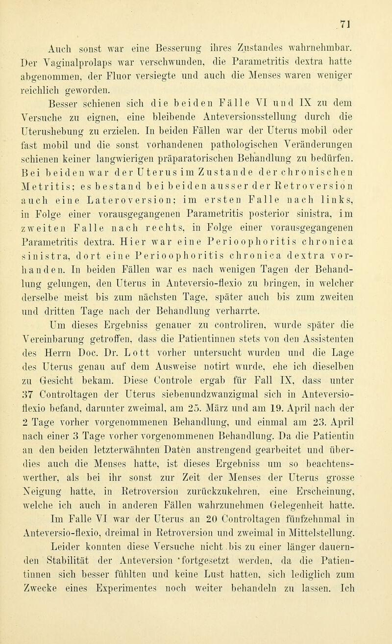 Auch sonst war eine Besserung ihres Zustandes wahrnehmbar. Der Vaginalprolaps war verschwunden, die Parametritis dextra hatte abgenommen, der Fluor versiegte und auch die Menses waren weniger reichlich geworden. Besser schienen sich die beiden Fälle VI und IX zu dem Versuche zu eignen, eine bleibende Anteversionsstellung durch die Uterushebung zu erzielen. In beiden Fällen war der Uterus mobil oder fast mobil und die sonst vorhandenen pathologischen Veränderungen schienen keiner langwierigen präparatorischen Behandlung zu bedürfen. Bei beidenwar de rUterusimZu stände der chronischen Metritis; esbestand beibeidenausserderKetroversion auch eine Lateroversion; im ersten Falle nach links, in Folge einer vorausgegangenen Parametritis posterior sinistra, im zweiten Falle nach rechts, in Folge einer vorausgegangenen Parametritis dextra. Hier war eine Perioophoritis chronica sinistra, dort eine Perioophoritis chronica dextra vor- handen. In beiden Fällen war es nach wenigen Tagen der Behand- lung gelungen, den Uterus in Anteversio-flexio zu bringen, in welcher derselbe meist bis zum nächsten Tage, später auch bis zum zweiten und dritten Tage nach der Behandlung verharrte. Um dieses Ergebniss genauer zu controliren, wurde später die Vereinbarung getroffen, dass die Patientinnen stets von den Assistenten des Herrn Doc. Dr. Lott vorher untersucht wurden und die Lage des Uterus genau auf dem Ausweise notirt wurde, ehe ich dieselben zu Gesicht bekam. Diese Controle ergab für Fall IX, dass unter 37 Controltagen der Uterus siebenundzwanzigmal sich in Anteversio- Üexio befand, darunter zweimal, am 25. März und am 19. April nach der 2 Tage vorher vorgenommenen Behandlung, und einmal am 23. April nach einer 3 Tage vorher vorgenommenen Behandlung. Da die Patientin an den beiden letzterwähnten Daten anstrengend gearbeitet und über- dies auch die Menses hatte, ist dieses Ergebniss um so beachtens- werther, als bei ihr sonst zur Zeit der Menses der Uterus grosse Neigung hatte, in Ketroversion zurückzukehren, eine Erscheinung, welche ich auch in anderen Fällen wahrzunehmen Gelegenheit hatte. Im Falle VI war der Uterus an 20 Controltagen fünfzehnmal in xlnteversio-flexio, dreimal in Retroversion und zweimal in Mittelstellung. Leider konnten diese Versuche nicht.bis zu einer länger dauern- den Stabilität der Anteversion 'fortgesetzt werden, da die Patien- tinnen sich besser fühlten und keine Lust hatten, sich lediglich zum Zwecke eines Experimentes noch weiter behandeln zu lassen. Ich