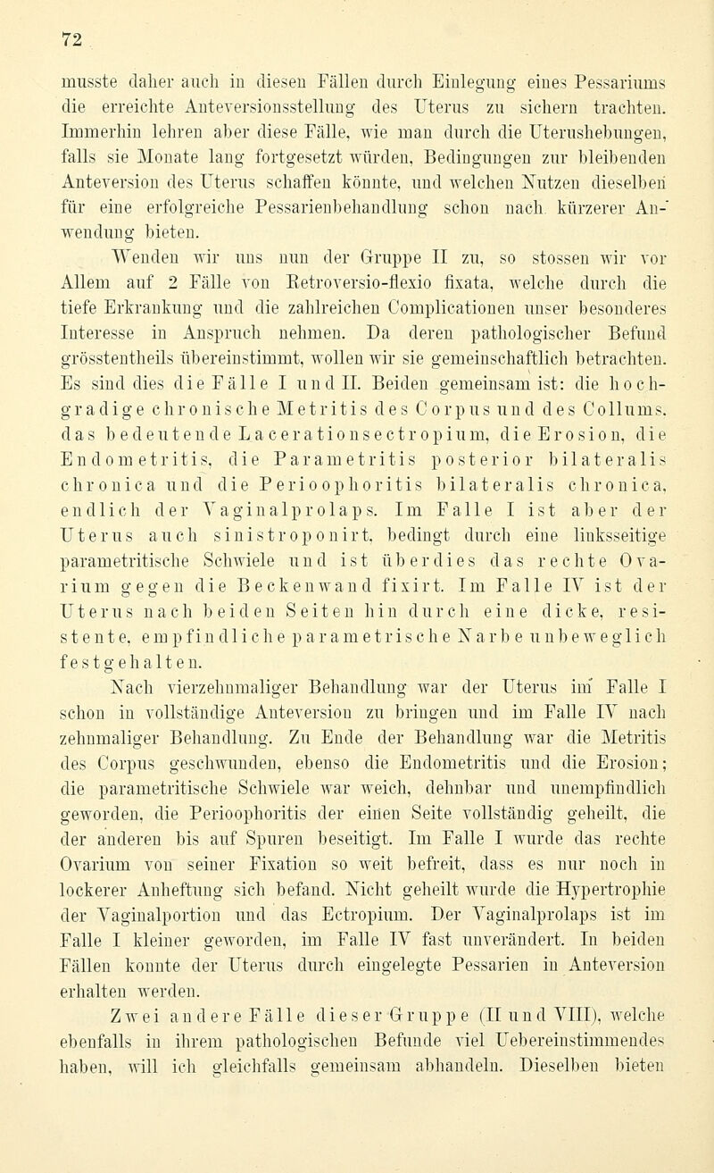 musste daher auch iu diesen Fällen durch Einlegung eines Pessariums die erreichte Anteversionsstellung des Uterus zu sichern trachten. Immerhin lehren aber diese Fälle, wie man durch die Uterushebungen, falls sie Monate lang fortgesetzt würden, Bedingungen zur bleibenden Anteversion des Uterus schaffen könnte, und welchen Nutzen dieselben für eine erfolgreiche Pessarienbehandlung schon nach, kürzerer An- wendung bieten. Wenden wir uns nun der Gruppe II zu, so stossen wir vor Allem auf 2 Fälle von Eetroversio-flexio fixata, welche durch die tiefe Erkrankung und die zahlreichen Complicationen unser besonderes Interesse in Anspruch nehmen. Da deren pathologischer Befund grösstentheils übereinstimmt, wollen wir sie gemeinschaftlich betrachten. Es sind dies die Fälle I und IL Beiden gemeinsam ist: die hoch- gradige chronische Metritis des Corpus und des Collums. das b e d e u t e n d e L a c e r a t i o n s e c t r o p i u m, d i e E r o s i o n, die Endometritis, die Parametritis posterior bilateralis chronica und die Perioophoritis bilateralis chronica, endlich der Y agina 1 p r o 1 ap s. Im Falle I ist aber der Uterus auch sinistroponirt, bedingt durch eine linksseitige parametritische Schwiele und ist überdies das rechte Ova- rium gegen die Beckenwand fixirt. Im Falle IV ist der Uterus nach beiden Seiten hin durch eine dicke, resi- stente, empfindliche p a r a m e t r i s c h e Narbe unbeweglich festgehalten. Nach vierzehnmaliger Behandlung war der Uterus im Falle I schon in vollständige Anteversion zu bringen und im Falle IV nach zehnmaliger Behandlung. Zu Ende der Behandlung war die Metritis des Corpus geschwunden, ebenso die Endometritis und die Erosion; die parametritische Schwiele war weich, dehnbar und unempfindlich geworden, die Perioophoritis der einen Seite vollständig geheilt, die der anderen bis auf Spuren beseitigt. Im Falle I wurde das rechte Ovarium von seiner Fixation so weit befreit, dass es nur noch in lockerer Anheftung sich befand. Nicht geheilt wurde die Hypertrophie der Vaginalportion und das Ectropium. Der Vaginalprolaps ist im Falle I kleiner geworden, im Falle IV fast unverändert. In beiden Fällen konnte der Uterus durch eingelegte Pessarien in Anteversion erhalten werden. Zwei andere Fälle d i e s e r G r u p p e (II u n d VIII), welche ebenfalls in ihrem pathologischen Befunde viel Uebereinstimmendes haben, will ich o-leichfalls gemeinsam abhandeln. Dieselben bieten
