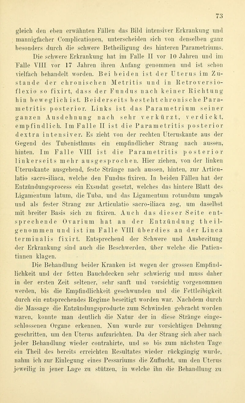 gleich den eben erwähnten Fällen das Bild intensiver Erkrankung und . mannigfacher Complicationen, unterscheiden sich von denselben ganz besonders durch die schwere Betheiligung des hinteren Parametriums. Die schwere Erkrankung hat im Falle II vor 10 Jahren und im Talle VIII vor 17 Jahren ihren Anfang genommen und ist schon vielfach behandelt worden. Bei beiden ist der Uterus im Zu- stande der chronischen Metritis und in ßetroversio- flexio so fixirt, dass der Fundus nach keiner Sichtung hin beweglichist. B e i d e r s e i t s b e s t e h t c h r o n i s c h e P a r a- metritis posterior. Links ist das Parametrium seiner ganzen Ausdehnung nach sehr verkürzt, verdickt, empfindlich. Im Falle II ist die Parametritis posterior dextra intensiver. Es zieht von der rechten Uteruskante aus der Gegend des Tubenisthmus ein empfindlicher Strang nach aussen, hinten. Im Falle YIII ist die Parametritis posterior linkerseits mehr ausgesprochen. Hier ziehen, von der linken Uteruskante ausgehend, feste Stränge nach aussen, hinten, zur Articu- latio sacro-iliaca, welche den Fundus fixiren. In beiden Fällen hat der Entzündungsprocess ein Exsudat gesetzt, welches das hintere Blatt des Ligamentum latum, die Tuba, und das Ligamentum rotundum umgab und als fester Strang zur Articulatio sacro-iliaca zog, um daselbst mit breiter Basis sich zu fixiren. Auch das dieser Seite ent- sprechende 0 var ium hat an der Entzündung t h e i 1- genommen und ist im Falle VIII überdies an der Linea terminalis fixirt. Entsprechend der Schwere und Ausbreitung der Erkrankung sind auch die Beschwerden, über welche die Patien- tinnen klagen. Die Behandlung beider Kranken ist wegen der grossen Empfind- lichkeit und der fetten Bauchdecken sehr schwierig und muss daher in der ersten Zeit seltener, sehr sanft und vorsichtig vorgenommen werden, bis die Empfindlichkeit geschwunden und die Fettleibigkeit durch ein entsprechendes Begime beseitigt worden war. Nachdem durch die Massage die Entzündungsproduete zum Schwinden gebracht worden waren, konnte man deutlich die Natur der in diese Stränge einge- schlossenen Organe erkennen. Nim wurde zur vorsichtigen Dehnung geschritten, um den Uterus aufzurichten. Da der Strang sich aber nach jeder Behandlung wieder contrahirte, und so bis zum nächsten Tage ein Theil des bereits erreichten Kesultates wieder rückgängig wurde, nahm ich zur Einlegung eines Pessariums die Zuflucht, um den Uterus jeweilig in jener Lage zu stützen, in welche ihn die Behandlung zu