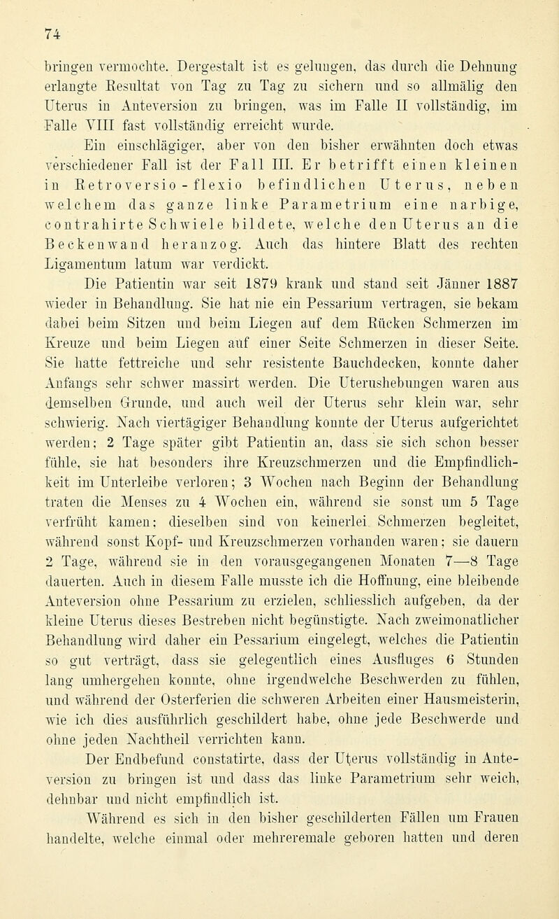 bringen vermochte. Dergestalt ist es gelungen, das durch die Dehnung erlangte Resultat von Tag zu Tag zu sichern und so allmälig den Uterus in Anteversion zu bringen, was im Falle II vollständig, im Falle VIII fast vollständig erreicht wurde. Ein einschlägiger, aber von den bisher erwähnten doch etwas verschiedener Fall ist der Fall III. Er betrifft einen kleinen in Retroversio-flexio befindlichen Uterus, neben welchem das ganze linke P a r a m e t r i u m eine narbige, contrahirte Schwiele bildete, welche den Uterus an die Beckenwand heranzog. Auch das hintere Blatt des rechten Ligamentum latum war verdickt. Die Patientin war seit 1879 krank und stand seit Jänner 1887 wieder in Behandlung. Sie hat nie ein Pessarium vertragen, sie bekam dabei beim Sitzen und beim Liegen auf dem Rücken Schmerzen im Kreuze und beim Liegen auf einer Seite Schmerzen in dieser Seite. Sie hatte fettreiche und sehr resistente Bauchdecken, konnte daher Anfangs sehr schwer massirt werden. Die Uterushebungen waren aus demselben Grunde, und auch weil der Uterus sehr klein war, sehr schwierig. Nach viertägiger Behandlung konnte der Uterus aufgerichtet werden; 2 Tage später gibt Patientin an, dass sie sich schon besser fühle, sie hat besonders ihre Kreuzschmerzen und die Empfindlich- keit im Unterleibe verloren; 3 Wochen nach Beginn der Behandlung traten die Menses zu 4 Wochen ein, während sie sonst um 5 Tage verfrüht kamen; dieselben sind von keinerlei Schmerzen begleitet, während sonst Kopf- und Kreuzschmerzen vorhanden waren; sie dauern 2 Tage, während sie in den vorausgegangenen Monaten 7—8 Tage dauerten. Auch in diesem Falle musste ich die Hoffnung, eine bleibende Anteversion ohne Pessarium zu erzielen, schliesslich aufgeben, da der kleine Uterus dieses Bestreben nicht begünstigte. Nach zweimonatlicher Behandlung wird daher ein Pessarium eingelegt, welches die Patientin so gut verträgt, dass sie gelegentlich eines Ausfluges 6 Stunden lang umhergehen konnte, ohne irgendwelche Beschwerden zu fühlen, und während der Osterferien die schweren Arbeiten einer Hausmeisterin, wie ich dies ausführlich geschildert habe, ohne jede Beschwerde und ohne jeden Nachtheil verrichten kann. Der Endbefund constatirte, dass der Uterus vollständig in Ante- version zu bringen ist und dass das linke Parametrium sehr weich, dehnbar und nicht empfindlich ist. Während es sich in den bisher geschilderten Fällen um Frauen handelte, welche einmal oder mehreremale geboren hatten und deren