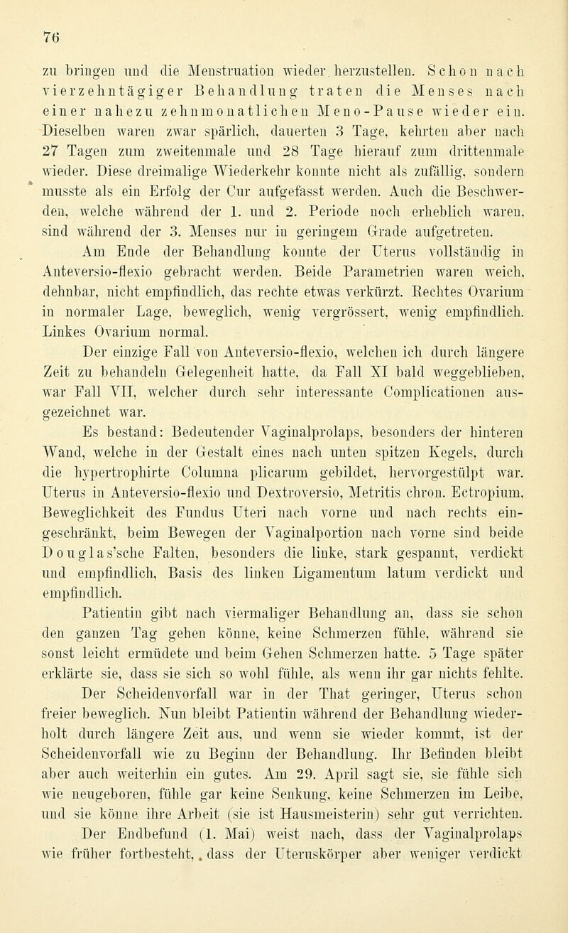 zu bringen und die Menstruation wieder herzustellen. Schon nach vierzehntägiger Behandlung traten die Menses nach einer nahezu zehn monatlichen Meno-Pause wieder ein. Dieselben waren zwar spärlich, dauerten 3 Tage, kehrten aber nach 27 Tagen zum zweitenmale und 28 Tage hierauf zum drittenmale wieder. Diese dreimalige Wiederkehr konnte nicht als zufällig, sondern musste als ein Erfolg der Cur aufgefasst werden. Auch die Beschwer- den, welche während der 1. und 2. Periode noch erheblich waren, sind während der 3. Menses nur in geringem Grade aufgetreten. Am Ende der Behandlung konnte der Uterus vollständig in Anteversio-flexio gebracht werden. Beide Parametrien waren weich, dehnbar, nicht empfindlich, das rechte etwas verkürzt. Kechtes Ovarium in normaler Lage, beweglich, wenig vergrössert, wenig empfindlich. Linkes Ovarium normal. Der einzige Fall von Anteversio-flexio, welchen ich durch längere Zeit zu behandeln Gelegenheit hatte, da Fall XI bald weggeblieben, war Fall VII, welcher durch sehr interessante Complicationen aus- gezeichnet war. Es bestand: Bedeutender Vaginalprolaps, besonders der hinteren Wand, welche in der Gestalt eines nach unten spitzen Kegels, durch die hypertrophirte Columna plicarum gebildet, hervorgestülpt war. Uterus in Anteversio-flexio und Dextroversio, Metritis chron. Ectropium. Beweglichkeit des Fundus Uteri nach vorne und nach rechts ein- geschränkt, beim Bewegen der Vaginalportion nach vorne sind beide Douglas'sche Falten, besonders die linke, stark gespannt, verdickt und empfindlich, Basis des linken Ligamentum latum verdickt und empfindlich. Patientin gibt nach viermaliger Behandlung an, class sie schon den ganzen Tag gehen könne, keine Schmerzen fühle, während sie sonst leicht ermüdete und beim Gehen Schmerzen hatte. 5 Tage später erklärte sie, dass sie sich so wohl fühle, als wenn ihr gar nichts fehlte. Der Scheidenvorfall war in der That geringer, Uterus schon freier beweglich. Nun bleibt Patientin während der Behandlung wieder- holt durch längere Zeit aus, und wenn sie wieder kommt, ist der Scheidenvorfall wie zu Beginn der Behandlung. Ihr Befinden bleibt aber auch weiterhin ein gutes. Am 29. April sagt sie, sie fühle sich wie neugeboren, fühle gar keine Senkung, keine Schmerzen im Leibe, und sie könne ihre Arbeit (sie ist Hausmeisterin) sehr gut verrichten. Der Endbefund (1. Mai) weist nach, dass der Vaginalprolaps wie früher fortbesteht,, dass der Uteruskörper aber weniger verdickt