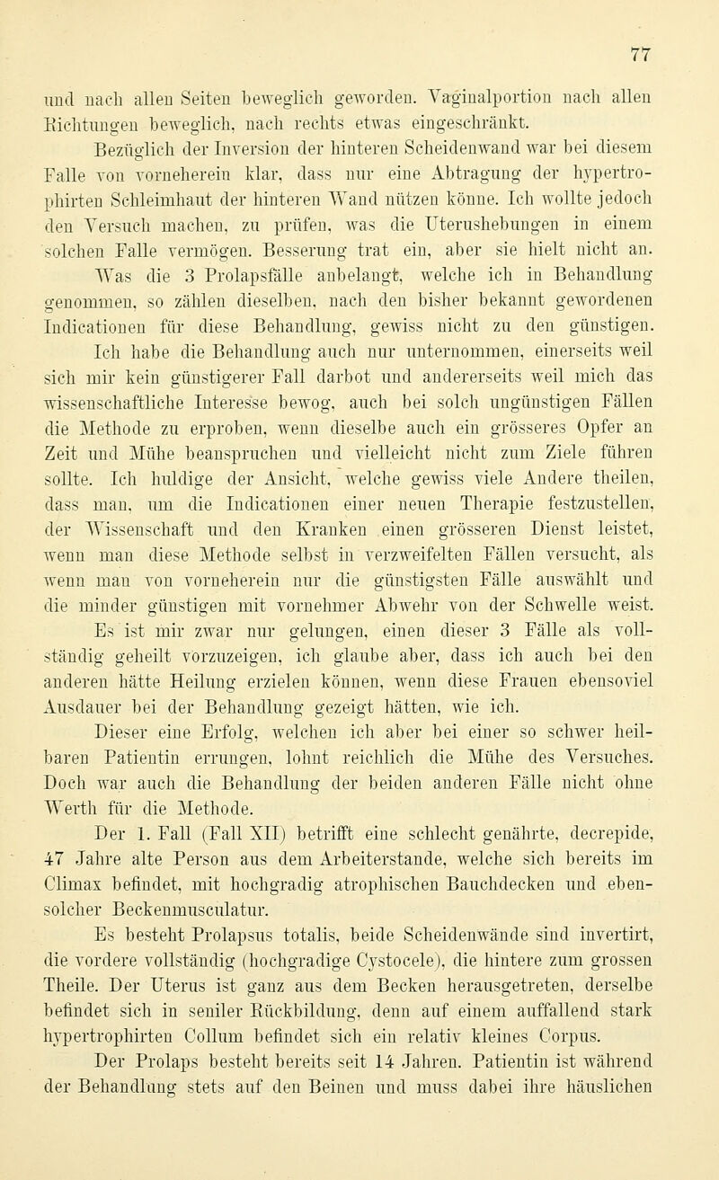 und nach allen Seiten beweglich geworden. Vaginalportion nach allen Richtungen beweglich, nach rechts etwas eingeschränkt. Bezüglich der Inversion der hinteren Scheidenwand war bei diesem Falle von vorneherein klar, dass nur eine Abtragung der hypertro- phirten Schleimhaut der hinteren Wand nützen könne. Ich wollte jedoch den Versuch machen, zu prüfen, was die Uterushebungen in einem solchen Falle vermögen. Besserung trat ein, aber sie hielt nicht an. Was die 3 Prolapsfälle anbelangt, welche ich in Behandlung genommen, so zählen dieselben, nach den bisher bekannt gewordenen Indicationen für diese Behandlung, gewiss nicht zu den günstigen. Ich habe die Behandlung auch nur unternommen, einerseits weil sich mir kein günstigerer Fall darbot und andererseits weil mich das wissenschaftliche Interesse bewog, auch bei solch ungünstigen Fällen die Methode zu erproben, wenn dieselbe auch ein grösseres Opfer an Zeit und Mühe beanspruchen und vielleicht nicht zum Ziele führen sollte. Ich huldige der Ansicht, welche gewiss viele Andere theilen, dass man, um die Indicationen einer neuen Therapie festzustellen, der Wissenschaft und den Kranken einen grösseren Dienst leistet, wenn man diese Methode selbst in verzweifelten Fällen versucht, als wenn man von vorneherein nur die günstigsten Fälle auswählt und die minder günstigen mit vornehmer Abwehr von der Schwelle weist. Es ist mir zwar nur gelungen, einen dieser 3 Fälle als voll- ständig geheilt vorzuzeigen, ich glaube aber, dass ich auch bei den anderen hätte Heilung erzielen können, wenn diese Frauen ebensoviel Ausdauer bei der Behandlung gezeigt hätten, wie ich. Dieser eine Erfolg, welchen ich aber bei einer so schwer heil- baren Patientin errungen, lohnt reichlich die Mühe des Versuches. Doch war auch die Behandlung der beiden anderen Fälle nicht ohne Werth für die Methode. Der 1. Fall (Fall XII) betrifft eine schlecht genährte, clecrepide, 47 Jahre alte Person aus dem Arbeiterstande, welche sich bereits im Climax befindet, mit hochgradig atrophischen Bauchdecken und eben- solcher Beckenmusculatur. Es besteht Prolapsus totalis, beide Scheidenwände sind invertirt, die vordere vollständig (hochgradige Cystocele), die hintere zum grossen Theile. Der Uterus ist ganz aus dem Becken herausgetreten, derselbe befindet sich in seniler Rückbildung, denn auf einem auffallend stark hypertrophirten Collum befindet sich ein relativ kleines Corpus. Der Prolaps besteht bereits seit 14 Jahren. Patientin ist während der Behandlung stets auf den Beinen und muss dabei ihre häuslichen