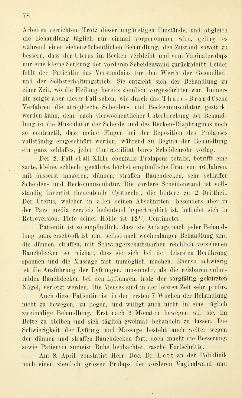 Arbeiten verrichten. Trotz dieser ungünstigen Umstände, und obgleich die Behandlung täglich nur einmal vorgenommen wird, gelingt es während einer siebenwöchentlichen Behandlung, den Zustand soweit zu bessern, dass der Uterus im Becken verbleibt und vom Vaginalprolaps nur eine kleine Senkung der vorderen Scheidenwand zurückbleibt. Leider fehlt der Patientin das Verständniss für den Werth der Gesundheit und der Selbsterhaltungstrieb. Sie entzieht sich der Behandlung zu einer Zeit, wo die Heilung bereits ziemlich vorgeschritten war. Immer- hin zeigte aber dieser Fall schon, wie durch das Thure-Bran dtische Verfahren die atrophische Scheiden- und Beckenmusculatur gestärkt werden kann, denn nach vierwöchentlicher Unterbrechung der Behand- lung ist die Musculatur der Scheide und des Becken-Diaphragmas noch so contractu, class meine Finger bei der Eeposition des Prolapses vollständig eingeschnürt werden, während zu Beginn der Behandlung ein ganz schlaffes, jeder Contractilität bares Scheidenrohr vorlag. Der 2. Fall (Fall XIII), ebenfalls Prolapsus totalis, betrifft eine zarte, kleine, schlecht genährte, höchst empfindliche Frau von 46 Jahren, mit äusserst mageren, dünnen, straffen Bauchdecken, sehr schlaffer Scheiden- und Beckenmusculatur. Die vordere Scheidenwand ist voll- ständig invertirt (bedeutende Cystocele), die hintere zu 2 Drittheil. Der Uterus, welcher in allen seinen Abschnitten, besonders aber in der Pars media cervicis bedeutend hypertrophirt ist, befindet sich in Eetroversion. Tiefe seiner Höhle ist 12 V2 Centimeter. Patientin ist so empfindlich, dass sie Anfangs nach jeder Behand- lung ganz erschöpft ist und selbst nach wochenlanger Behandlung sind die dünnen, straffen, mit Schwangerschaftsnarben reichlich versehenen Bauchdecken so reizbar, class sie sich bei der leisesten Berührung spannen und die Massage fast unmöglich machen. Ebenso schwierig ist die Ausführung der Lyftungen, umsomehr, als die reizbaren vulne- rablen Bauchdecken bei den Lyftungen, trotz der sorgfältig gekürzten Nägel, verletzt werden. Die Menses sind in der letzten Zeit sehr profus. Auch diese Patientin ist in den ersten 7 Wochen der Behandlung nicht zu bewegen, zu liegen, und willigt auch nicht in eine täglich zweimalige Behandlung. Erst nach 2 Monaten bewegen wir sie, im Bette zu bleiben und sich täglich zweimal behandeln zu lassen. Die Schwierigkeit der Lyftung und Massage besteht auch weiter wegen der dünnen und straffen Bauchdecken fort, doch macht die Besserung, sowie Patientin zumeist Buhe beobachtet, rasche Fortschritte. Am 8. April constatirt Herr Doc. Dr. Lott an der Poliklinik noch einen ziemlich grossen Prolaps der vorderen Vaginalwand und