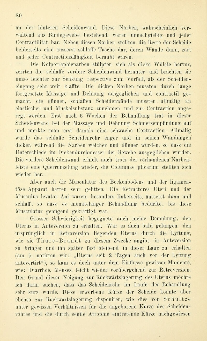 au der hinteren Scheidenwand. Diese Narben, wahrscheinlich vor- waltend aus Bindegewebe bestehend, waren unnachgiebig und jeder Contractilität bar. Neben diesen Narben stellten die Beste der Scheide beiderseits eine äusserst schlaffe Tasche dar, deren Wände dünn, zart und jeder Contractionsfähigkeit beraubt waren. Die Kolporraphienarben stülpten sich als dicke Wülste hervor, zerrten die schlaffe vordere Scheidenwand herunter und brachten sie umso leichter zur Senkung respective zum Vorfall, als der Scheiden- eingang sehr weit klaffte. Die dicken Narben mussten durch lange fortgesetzte Massage und Dehnung ausgeglichen und contractu ge- macht, die dünnen, schlaffen Scheidenwände mussten allmälig an elastischer und Muskelsubstanz zunehmen und zur Contraction ange- regt werden. Erst nach 6 Wochen der Behandlung trat in dieser Scheidenwand bei der Massage und Dehnung Schmerzempfmdung auf und merkte man erst damals eine schwache Contraction. Allmälig wurde das schlaffe Scheidenrohr enger und in seinen Wandungen dicker, während die Narben weicher und dünner wurden, so dass die Unterschiede im Dickenclurchmesser der Gewebe ausgeglichen wurden. Die vordere Scheidenwand erhielt auch trotz der vorhandenen'Narben- leiste eine Querrunzelung wieder, die Columnae plicarum stellten sich wieder her. Aber auch die Musculatur des Beckenbodens und der ligamen- töse Apparat hatten sehr gelitten. Die Eetractores Uteri und der Musculus levator Ani waren, besonders linkerseits, äusserst dünn und schlaff, so dass es monatelanger Behandlung bedurfte, bis diese Musculatur genügend gekräftigt war. Grosser Schwierigkeit begegnete auch meine Bemühung, den Uterus in Anteversion zu erhalten. War es auch bald gelungen, den ursprünglich in Retroversion liegenden Uterus durch die Lyftung, wie sie Thure-Brandt zu diesem Zwecke angibt, in Anteversion zu bringen und ihn später fast bleibend in dieser Lage zu erhalten (am 5. notirten wir: „Uterus seit 2 Tagen auch vor der Lyftung antevertirt), so kam es doch unter dem Einflüsse gewisser Momente, wie: Diarrhoe, Menses, leicht wieder vorübergehend zur Betroversion. Den Grund dieser Neigung zur Bückwärtslagerung des Uterus möchte ich darin suchen, dass das Scheidenrohr im Laufe der Behandlung sehr kurz wurde. Diese erworbene Kürze der Scheide konnte aber ebenso zur Bückwärtslagerung disponiren, wie dies von Schultze unter gewissen Verhältnissen für die angeborene Kürze des Scheiden- rohres und die durch senile Atrophie eintretende Kürze nachgewiesen