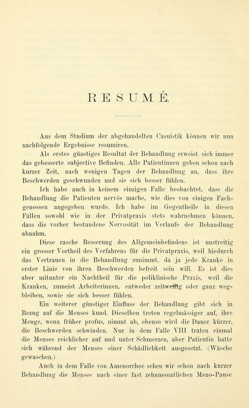 RE SUME. Aus dem Studium der abgehandelten Casuistik tonnen wir nun nachfolgende Ergebnisse resumiren. Als erstes günstiges Kesultat der Behandlung erweist sich immer das gebesserte subjective Befinden. Alle Patientinnen geben schon nach kurzer Zeit, nach wenigen Tagen der Behandlung an, dass ihre Beschwerden geschwunden und sie sich besser fühlen. Ich habe auch in keinem einzigen Falle beobachtet, dass die Behandlung die Patienten nervös mache, wie dies von einigen Fach- genossen angegeben wurde. Ich habe im Gegentheile in diesen Fällen sowohl wie in der Privatpraxis stets wahrnehmen können, dass die vorher bestandene Nervosität im Verlaufe der Behandlung abnahm. Diese rasche Besserung des Allgemeinbefindens ist unstreitig ein grosser Vortheil des Verfahrens für die Privatpraxis, weil hiedurch das Vertrauen in die Behandlung zunimmt, da ja jede Kranke in erster Linie von ihren Beschwerden befreit sein will. Es ist dies aber mitunter ein Nachtheil für die poliklinische Praxis, weil die Kranken, zumeist Arbeiterinnen, entweder zeitwerttg oder ganz weg- bleiben, sowie sie sich besser fühlen. Ein weiterer günstiger Einfluss der Behandlung gibt sich in Bezug auf die Menses kund. Dieselben treten regelmässiger auf, ihre Menge, wenn früher profus, nimmt ab, ebenso wird die Dauer kürzer, die Beschwerden schwinden. Nur in dem Falle VIII traten einmal die Menses reichlicher auf und unter Schmerzen, aber Patientin hatte sich während der Menses einer Schädlichkeit ausgesetzt. (Wäsche gewaschen.) Auch in dem Falle von Amenorrhoe sehen wir schon nach kurzer Behandlung die Menses nach einer fast zehnmonatlichen Meno-Pause
