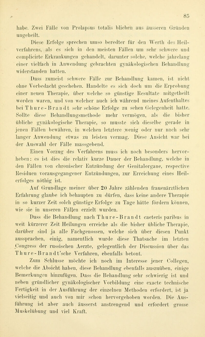 habe. Zwei Fälle von Prolapsns totalis blieben aus äusseren Gründen ungeheilt. Diese Erfolge sprechen umso beredter für den Werth des Heil- verfahrens, als es sich in den meisten Fällen um sehr schwere und complicirte Erkrankungen gehandelt, darunter solche, welche jahrelang einer vielfach in Anwendung gebrachten gynäkologischen Behandlung widerstanden hatten. Dass zumeist schwere Fälle zur Behandlung kamen, ist nicht ohne Vorbedacht geschehen. Handelte es sich doch um die Erprobung einer neuen Therapie, über welche so günstige Kesultate mitgetheilt worden waren, und von welcher auch ich während meines Aufenthaltes bei T hure-Bran dt sehr schöne Erfolge zu sehen Gelegenheit hatte. Sollte diese Behandlungsmethode mehr vermögen, als die bisher übliche gynäkologische Therapie, so musste sich dieselbe gerade in jenen Fällen bewähren, in welchen letztere .wenig oder nur nach sehr langer Anwendung etwas zu leisten vermag. Diese Ansicht war bei der Auswahl der Fälle massgebend. Einen Vorzug des Verfahrens muss ich noch besonders hervor- heben : es ist dies die relativ kurze Dauer der Behandlung, welche in den Fällen von chronischer Entzündung der Genitalorgane, respective Residuen vorausgegangener Entzündungen, zur Erreichung eines Heil- erfolges nöthig ist. Auf Grundlage meiner über 20 Jahre zählenden frauenärztlichen Erfahrung glaube ich behaupten zu dürfen, dass keine andere Therapie in so kurzer Zeit solch günstige Erfolge zu Tage hätte fördern können, wie sie in unseren Fällen erzielt wurden. Dass die Behandlung nach T hur e-B ran dt caeteris paribus in weit kürzerer Zeit Heilungen erreiche als die bisher übliche Therapie, darüber sind ja alle Fachgenossen, welche sich über diesen Punkt aussprachen, einig, namentlich wurde diese Thatsache im letzten Congress der russischen Aerzte, gelegentlich der Discussion über das Thure-Brandt'sche Verfahren, ebenfalls betont. Zum Schlüsse möchte ich noch im Interesse jener Collegen, welche die Absicht haben, diese Behandlung ebenfalls auszuüben, einige Bemerkungen hinzufügen. Dass die Behandlung sehr schwierig ist und neben gründlicher gynäkologischer Vorbildung eine exacte technische Fertigkeit in der Ausführung der einzelnen Methoden erfordert, ist ja vielseitig und auch von mir schon hervorgehoben worden. Die Aus- führung ist aber auch äusserst anstrengend und erfordert grosse Muskelübung und viel Kraft.
