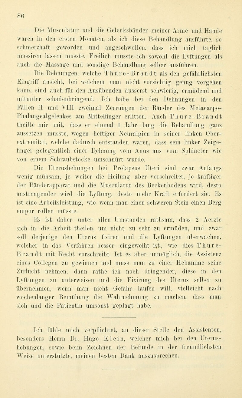 Die Musculatur und die Gelenksbänder meiner Arme und Hände waren in den ersten Monaten, als ich diese Behandlung ausführte, so schmerzhaft geworden und angeschwollen, dass ich mich täglich massiren lassen musste. Freilich musste ich sowohl die Lyftungen als auch die Massage und sonstige Behandlung selber ausführen. Die Dehnungen, welche Thure-Brandt als den gefährlichsten Eingriff ansieht, bei welchem man nicht vorsichtig genug vorgehen kann, sind auch für den Ausübenden äusserst schwierig, ermüdend und mitunter schadenbringend. Ich habe bei den Dehnungen in den Fällen II und VIII zweimal Zerrungen der Bänder des Metacarpo- Phalangealgelenkes am Mittelfinger erlitten. Auch Thure-Brandt theilte mir mit, dass er einmal 1 Jahr lang die Behandlung ganz aussetzen musste, wegen heftiger Neuralgien in seiner linken Ober- extremität, welche dadurch entstanden waren, dass sein linker Zeige- finger gelegentlich einer Dehnung vom Anus aus vom Sphincter wie von einem Schraubstocke umschnürt wurde. Die Uterushebungen bei Prolapsus Uteri sind zwar Anfangs wenig mühsam, je weiter die Heilung aber vorschreitet, je kräftiger der Bänderapparat und die Musculatur des Beckenbodens wird, desto anstrengender wird die Lyftung, desto mehr Kraft erfordert sie. Es ist eine Arbeitsleistung, wie wenn man einen schweren Stein einen Berg empor rollen musste. Es ist daher unter allen Umständen rathsam, dass 2 Aerzte sich in die Arbeit theilcn, um nicht zu sehr zu ermüden, und zwar soll derjenige den Uterus fixiren und die Lyftungen überwachen, welcher in das Verfahren besser eingeweiht is.t, wie dies Thure- B ran dt mit Hecht vorschreibt. Ist es aber unmöglich, die Assistenz eines Collegen zu gewinnen und muss man zu einer Hebamme seine Zuflucht nehmen, dann rathe ich noch dringender, diese in den Lyftungen zu unterweisen und die Fixirung des Uterus selber zu übernehmen, wenn man nicht Gefahr laufen will, vielleicht nach wochenlanger Bemühung die Wahrnehmung zu machen, dass man sich und die Patientin umsonst geplagt habe. Ich fühle mich verpflichtet, an dieser Stelle den Assistenten, besonders Herrn Dr. Hugo Klein, welcher mich bei den Uterus- hebungen, sowie beim Zeichnen der Befunde in der freundlichsten Weise unterstützte, meinen besten Dank auszusprechen.
