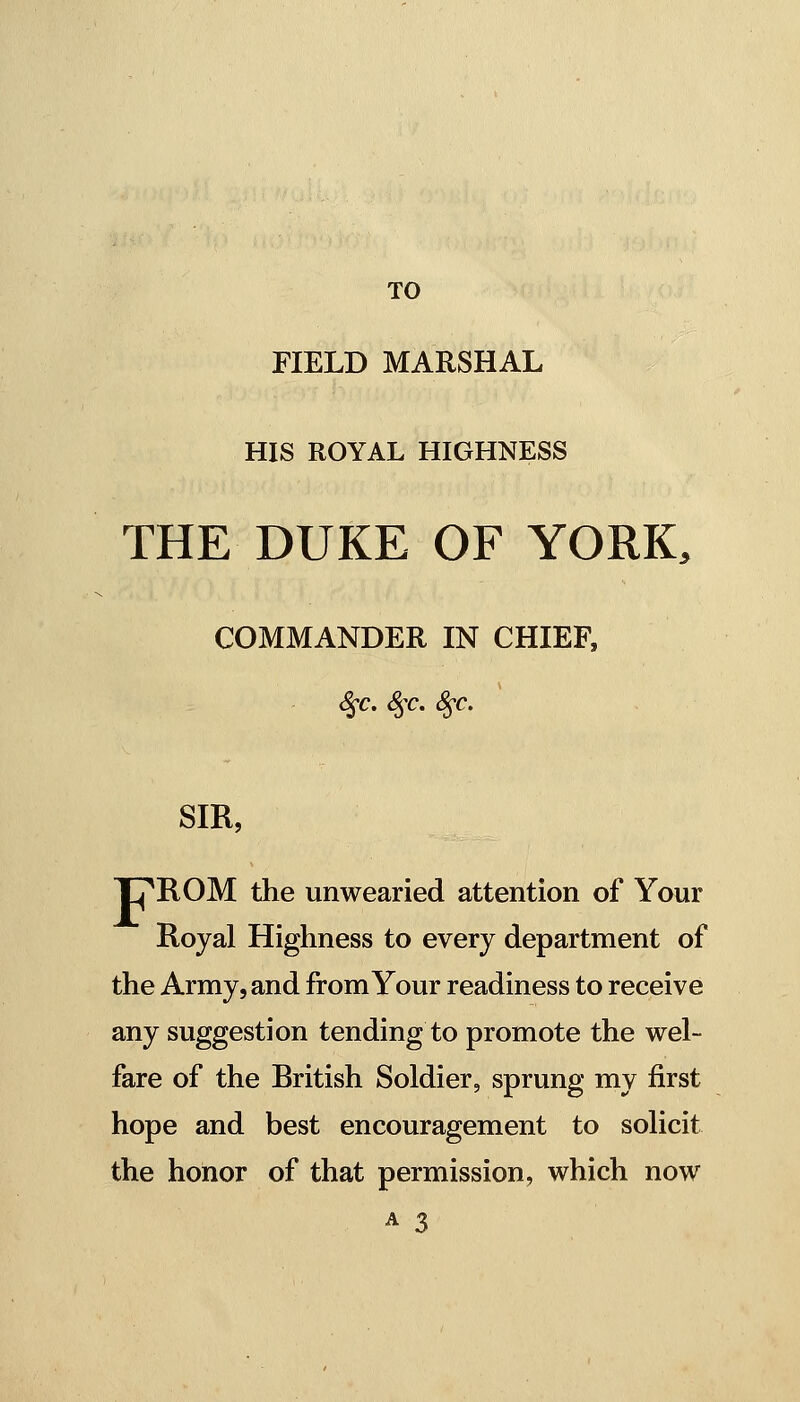 TO FIELD MARSHAL HIS ROYAL HIGHNESS THE DUKE OF YORK, COMMANDER IN CHIEF, S^c. S^c. S^c, SIR, TJpilOM the unwearied attention of Your Royal Highness to every department of the Army, and from Your readiness to receive any suggestion tending to promote the wel- fare of the British Soldier, sprung my first hope and best encouragement to solicit the honor of that permission, which now A 3