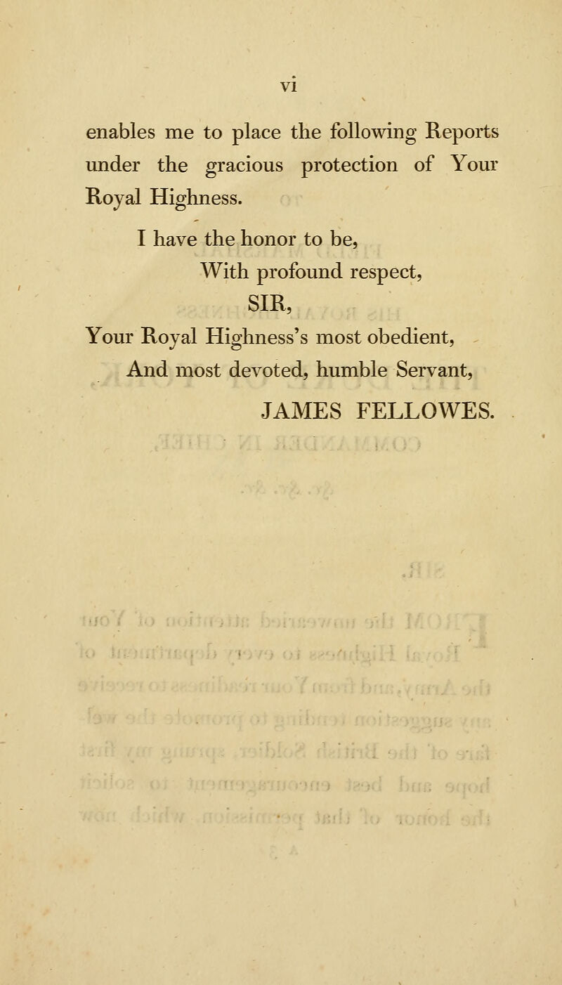 enables me to place the follomng Reports under the gracious protection of Your Royal Highness. I have the honor to be, With profound respect, SIR, Your Royal Highness's most obedient, And most devoted, humble Servant, JAMES FELLOWES.