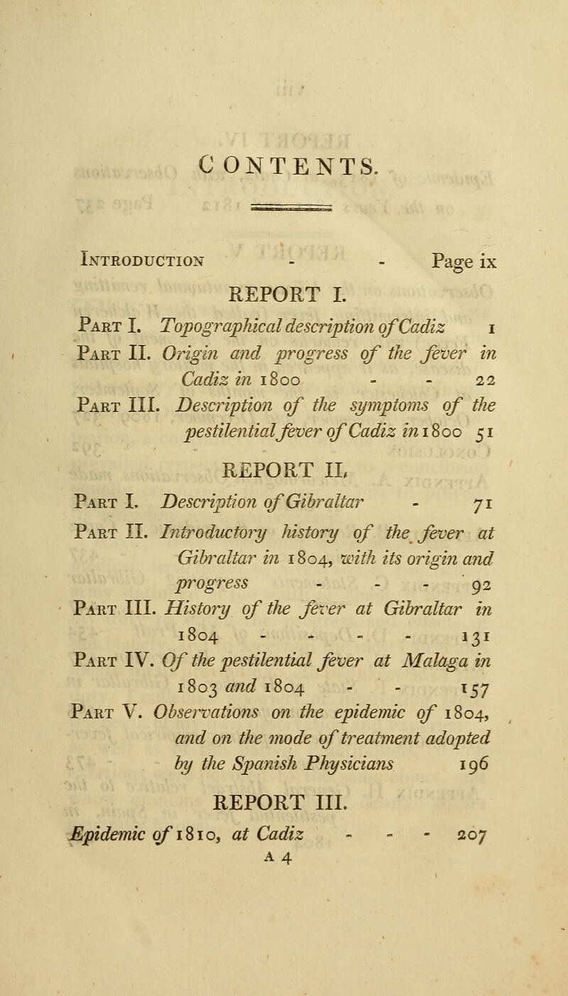 C ONTENTS. Introduction - - Page ix REPORT I. Part I. Topographical description of Cadiz i Part II. Origin and progress of the fever in Cadiz m 1800 - - 22 Part III. Description of the symptoms of the pestilential fever of Cadiz in iSoo 51 REPORT IL Part I. Description of Gibraltar - 71 Part IL Introductory history of the^ fever at Gibi^altar in 1804, with its origin and progress - - - 92 Part III. History of the fever at Gibraltar in 1804 - - - - 131 Part IV. Of the pestilential fever at Malaga hi 1803 and 1804 - - 157 Part V. Observations mi the epidemic of 1804, and on the mode of treatment adopted by the Spanish Physicians 196 REPORT III. Epidemic o/'iSio, at Cadiz - - - 207 A4