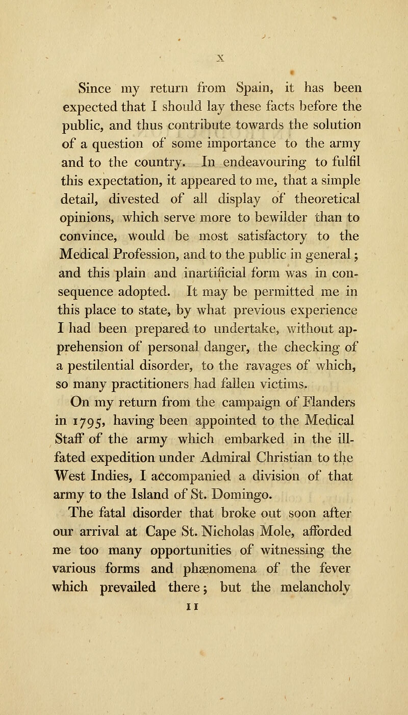Since my return from Spain, it has been expected that I should lay these facts before the public, and thus contribute towards the solution of a question of some importance to the army and to the country. In endeavouring to fulfil this expectation, it appeared to me, that a simple detail, divested of all display of theoretical opinions, which serve more to bewilder than to convince, would be most satisfactory to the Medical Profession, and to the public in general; and this plain and inartificial form was in con- sequence adopted. It may be permitted me in this place to state, by what previous experience I had been prepared to undertake, without ap- prehension of personal danger, the checking of a pestilential disorder, to the ravages of which, so many practitioners had fallen victims. On my return from the campaign of Flanders in 1795, having been appointed to the Medical Staff of the army which embarked in the ill- fated expedition under Admiral Christian to the West Indies, I accompanied a division of that army to the Island of St. Domingo. The fatal disorder that broke out soon after our arrival at Cape St. Nicholas Mole, afforded me too many opportunities of witnessing the various forms and phaenomena of the fever which prevailed there; but the melancholy II