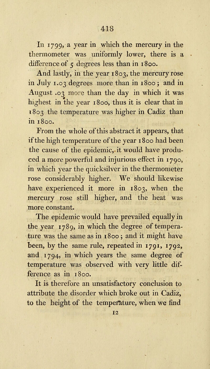 in 1799, a year in which the mercury in the thermometer was uniformly lower, there is a difference of 5 degrees less than in 1800. And lastly, in the year 1803, the mercury rose in July 1.03 degrees more than in 1800 ; and in August .03 more than the day in which it was highest in the year 1800, thus it is clear that in 1803 the temperature was higher in Cadiz than in 1800. From the whole of this abstract it appears, that if the high temperature of the year 1800 had been the cause of the epidemic,-it would have produ- ced a more powerful and injurious effect in 1790, in which year the quicksilver in the thermometer rose considerably higher. We should likewise have experienced it more in 1803, when the mercury rose still higher, and the heat was tnore constant. The epidemic would have prevailed equally in the year 1789, in which the degree of tempera- ture was the same as in i8oo; and it might have been, by the same rule, repeated in 1791, 1792, and 1794, in which years the same degree of temperature was observed with very little dif- ference as in 1800. It is therefore an unsatisfactory conclusion to attribute the disorder which broke out in Cadiz, to the height of the tempei*a,ture, when we find 12