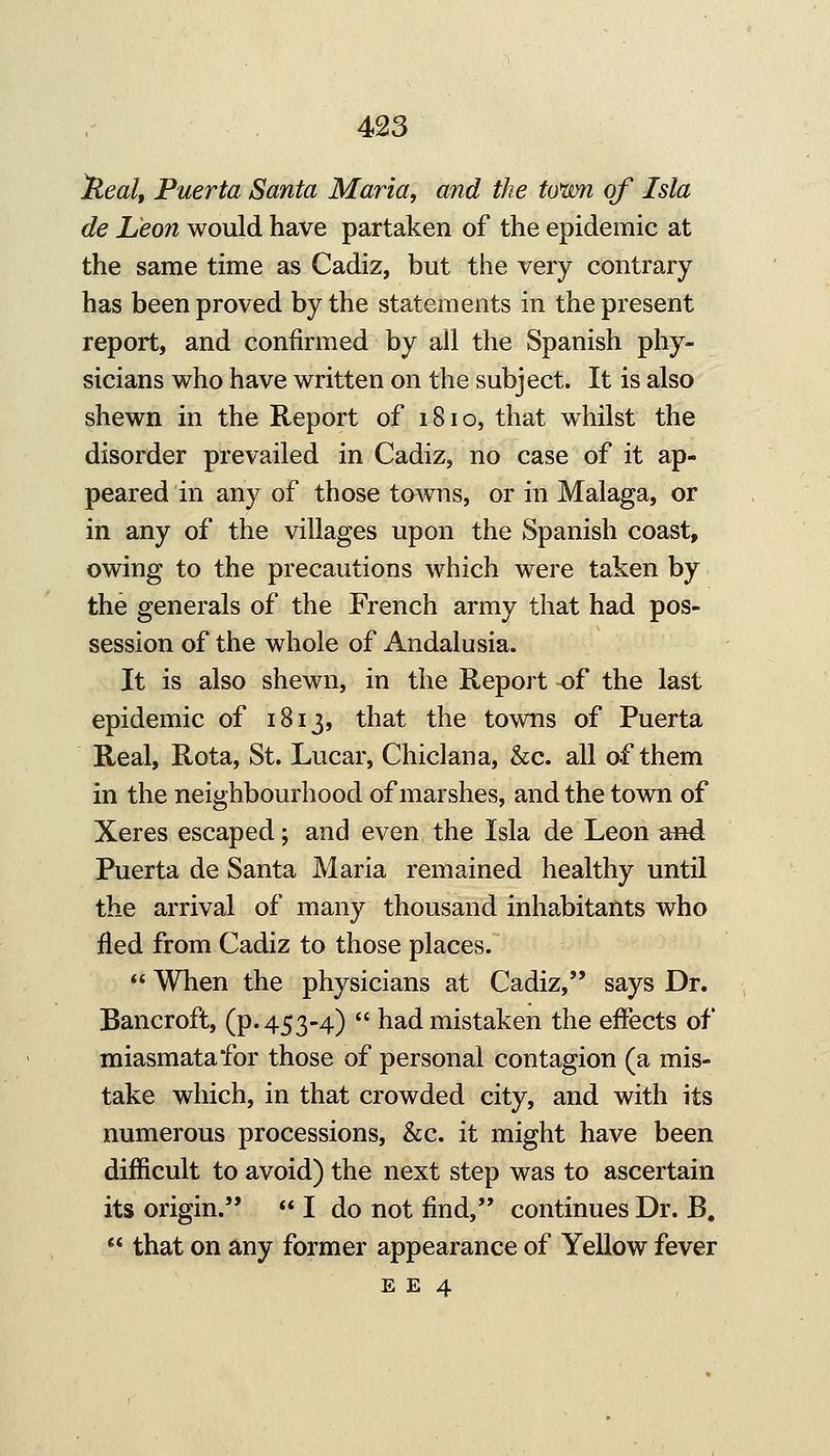 )^eal, Puerta Santa Maria, and the town of Isla de Leon would have partaken of the epidemic at the same time as Cadiz, but the very contrary has been proved by the statements in the present report, and confirmed by all the Spanish phy- sicians who have written on the subject. It is also shewn in the Report of iSio, that whilst the disorder prevailed in Cadiz, no case of it ap- peared in any of those towns, or in Malaga, or in any of the villages upon the Spanish coast, owing to the precautions which were taken by the generals of the French army that had pos- session of the whole of Andalusia. It is also shewn, in the Report of the last epidemic of 1813, that the towns of Puerta Real, Rota, St. Lucar, Chiclana, &c. all of them in the neighbourhood of marshes, and the town of Xeres escaped; and even the Isla de Leon and Puerta de Santa Maria remained healthy until the arrival of many thousand inhabitants who iled from Cadiz to those places.  When the physicians at Cadiz, says Dr. Bancroft, (p. 453-4)  had mistaken the effects of miasmata for those of personal contagion (a mis- take which, in that crowded city, and with its numerous processions, &c. it might have been difficult to avoid) the next step was to ascertain its origin. <* I do not find, continues Dr. B.  that on any former appearance of Yellow fever