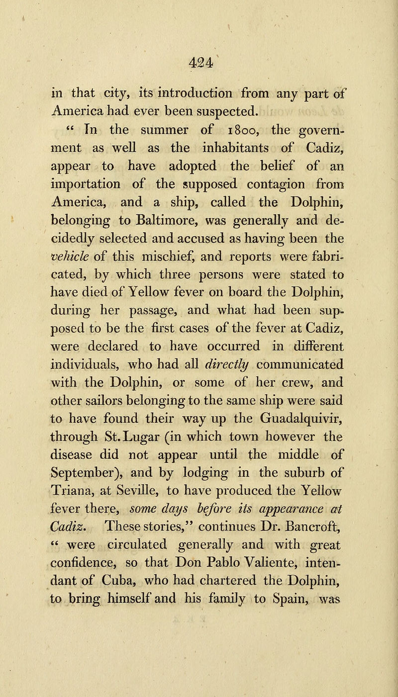 in that city, its introduction from any part df America had ever been suspected.  In the summer of 1800, the govern- ment as well as the inhabitants of Cadiz, appear to have adopted the belief of an importation of the supposed contagion from America, and a ship, called the Dolphin, belonging to Baltimore, was generally and de- cidedly selected and accused as having been the vehicle of this mischief, and reports were fabri- cated, by which three persons were stated to have died of Yellow fever on board the Dolphin, during her passage, and what had been sup- posed to be the first cases of the fever at Cadiz, were declared to have occurred in different individuals, who had all directly communicated with the Dolphin, or some of her crew, and other sailors belonging to the same ship were said to have found their way up the Guadalquivir, through St.Lugar (in which town however the disease did not appear until the middle of September), and by lodging in the suburb of Triana, at Seville, to have produced the Yellow fever there, some days before its appearance at Cadiz, These stories, continues Dr. Bancroft^  were circulated generally and with great confidence, so that Don Pablo Valiente, inten- dant of Cuba, who had chartered the Dolphin, to bring himself and his family to Spain, was