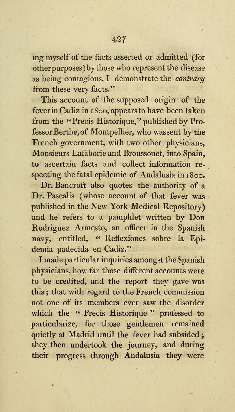 ing myself of the facts asserted or admitted (for otherpurposes) by those who represent the disease as being contagious, I demonstrate the contrary from these very facts. This account of the supposed origin of the fever in Cadiz in 1800, appears to have been taken from the Precis Historique, published by Pro- fessor Berthe, of Montpellier, who wassent by the French government, with two other physicians, Monsieurs Lafaborie and Broussouet, into Spain, to ascertain facts and collect inforaiation re- specting the fatal epidemic of Andalusia in 1800. Dr. Bancroft also quotes the authority of a Dr. Pascalis (whose account of that fever was published in the New York Medical Repository) and he refers to a pamphlet written by Don Rodriguez Armesto, an officer in the Spanish navy, entitled,  Reflexiones sobre la Epi- demia padecida en Cadiz. I made particular inquiries amongst the Spanish physicians, how far those different accounts were to be credited, and the report they gave was this; that with regard to the French commission not one of its members ever saw the disorder which the  Precis Historique  professed to particularize, for those gentlemen remained quietly at Madrid until the fever had subsided; they then undertook the journey, and during their progress through Andalusia they were