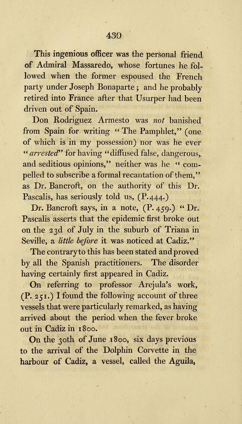 This ingenious officer was the personal friend of Admiral Massaredo, whose fortunes he fol- lowed when the former espoused the French party under Joseph Bonaparte; and he probably retired into France after that Usurper had been driven out of Spain. Don Rodriguez Armesto was not banished from Spain for writing  The Pamphlet, (one of which is in my possession) nor was he ever  arrested*' for having diffused false, dangerous, and seditious opinions, neither was he  com- pelled to subscribe a formal recantation of them, as Dr. Bancroft, on the authority of this Dr. Pascalis, has seriously told us, (P.444.) Dr. Bancroft says, in a note, (P. 459.)  Dr. Pascalis asserts that the epidemic first broke out on the 23d of July in the suburb of Triana in Seville, a little before it was noticed at Cadiz. The contrary to this has been stated and proved by all the Spanish practitioners. The disorder having certainly first appeared in Cadiz. On referring to professor Arejula's work, (P. 251.) I found the following account of three vessels that were particularly remarked, as having arrived about the period when the fever broke out in Cadiz in 1800. On the 30th of June 1800, six days previous to the arrival of the Dolphin Corvette in the harbour of Cadiz, a vessel, called the Aguila,