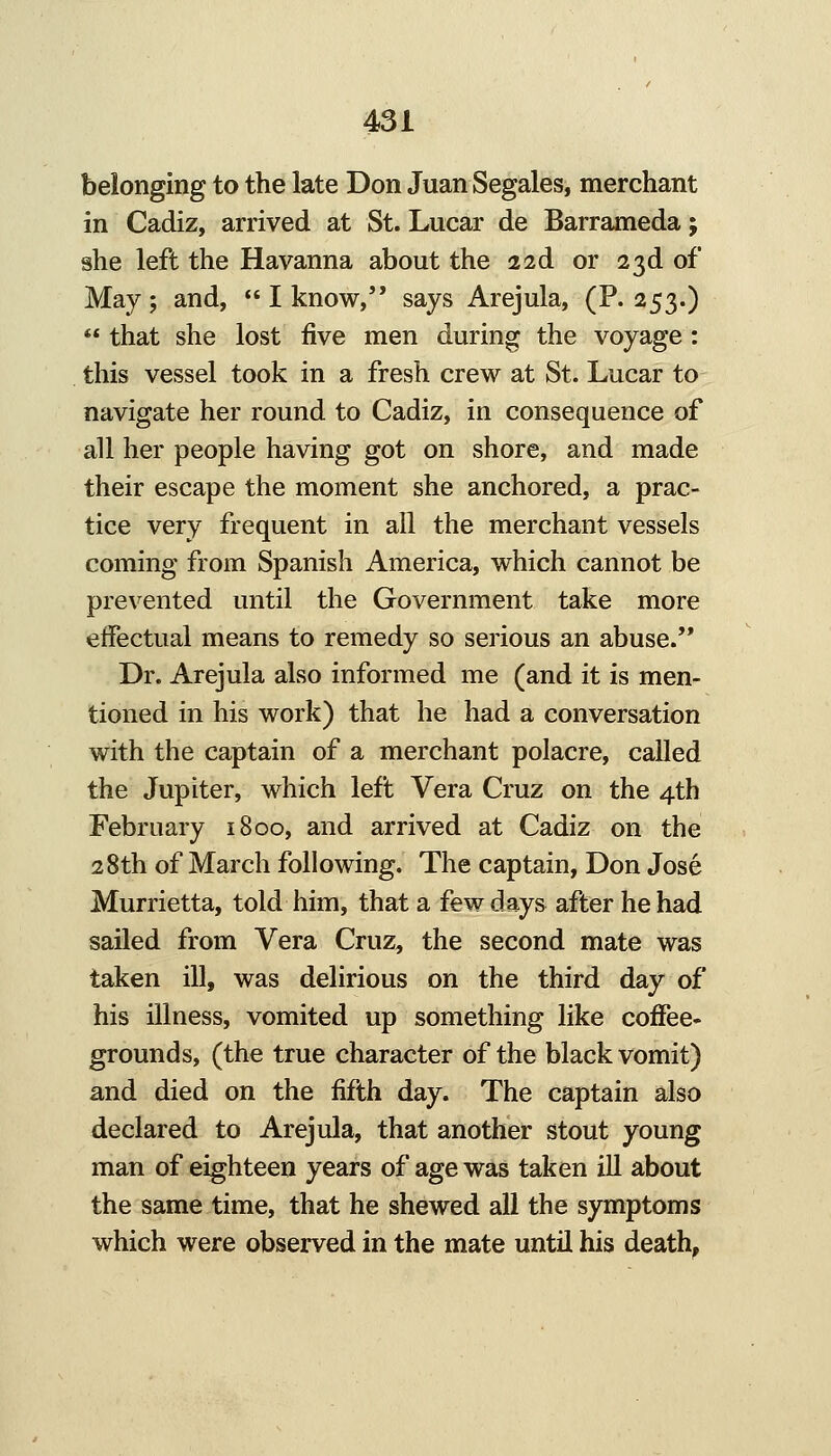 belonging to the late Don Juan Segales, merchant in Cadiz, arrived at St. Lucar de Barrameda; she left the Havanna about the 22d or 23d of May; and, I know, says Arejula, (P. 253.) that she lost five men during the voyage: this vessel took in a fresh crew at St. Lucar to navigate her round to Cadiz, in consequence of all her people having got on shore, and made their escape the moment she anchored, a prac- tice very frequent in all the merchant vessels coming from Spanish America, which cannot be prevented until the Government take more effectual means to remedy so serious an abuse.'* Dr. Arejula also informed me (and it is men- tioned in his work) that he had a conversation with the captain of a merchant polacre, called the Jupiter, which left Vera Cruz on the 4th February 1800, and arrived at Cadiz on the 28th of March following. The captain, Don Jose Murrietta, told him, that a few days after he had sailed from Vera Cruz, the second mate was taken ill, was delirious on the third day of his illness, vomited up something like coffee- grounds, (the true character of the black vomit) and died on the fifth day. The captain also declared to Arejula, that another stout young man of eighteen years of age was taken ill about the same time, that he shewed all the symptoms which were observed in the mate until his death,